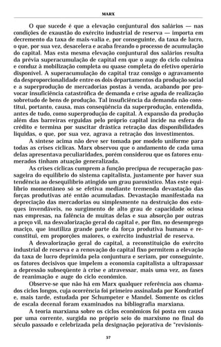 MARX


       O que sucede é que a elevação conjuntural dos salários — nas
condições de exaustão do exército industrial de reserva — importa em
decremento da taxa de mais-valia e, por conseguinte, da taxa de lucro,
o que, por sua vez, desacelera e acaba freando o processo de acumulação
do capital. Mas esta mesma elevação conjuntural dos salários resulta
da prévia superacumulação de capital em que o auge do ciclo culmina
e conduz à mobilização completa ou quase completa do efetivo operário
disponível. A superacumulação do capital traz consigo o agravamento
da desproporcionalidade entre os dois departamentos da produção social
e a superprodução de mercadorias postas à venda, acabando por pro-
vocar insuficiência catastrófica de demanda e crise aguda de realização
sobretudo de bens de produção. Tal insuficiência da demanda não cons-
titui, portanto, causa, mas conseqüência da superprodução, entendida,
antes de tudo, como superprodução de capital. A expansão da produção
além das barreiras erguidas pelo próprio capital incide na esfera do
crédito e termina por suscitar drástica retração das disponibilidades
líquidas, o que, por sua vez, agrava a retração dos investimentos.
       A síntese acima não deve ser tomada por modelo uniforme para
todas as crises cíclicas. Marx observou que o andamento de cada uma
delas apresentava peculiaridades, porém considerou que os fatores enu-
merados tinham atuação generalizada.
       As crises cíclicas cumprem a função precípua de recuperação pas-
sageira do equilíbrio do sistema capitalista, justamente por haver sua
tendência ao desequilíbrio atingido um grau paroxístico. Mas este equi-
líbrio momentâneo só se efetiva mediante tremenda devastação das
forças produtivas até então acumuladas. Devastação manifestada na
depreciação das mercadorias ou simplesmente na destruição dos esto-
ques invendáveis, no surgimento de alto grau de capacidade ociosa
nas empresas, na falência de muitas delas e sua absorção por outras
a preço vil, na desvalorização geral do capital e, por fim, no desemprego
maciço, que inutiliza grande parte da força produtiva humana e re-
constitui, em proporções maiores, o exército industrial de reserva.
       A desvalorização geral do capital, a reconstituição do exército
industrial de reserva e a renovação do capital fixo permitem a elevação
da taxa de lucro deprimida pela conjuntura e seriam, por conseguinte,
os fatores decisivos que impelem a economia capitalista a ultrapassar
a depressão subseqüente à crise e atravessar, mais uma vez, as fases
de reanimação e auge do ciclo econômico.
       Observe-se que não há em Marx qualquer referência aos chama-
dos ciclos longos, cuja ocorrência foi primeiro assinalada por Kondratief
e, mais tarde, estudada por Schumpeter e Mandel. Somente os ciclos
de escala decenal foram examinados na bibliografia marxiana.
       A teoria marxiana sobre os ciclos econômicos foi posta em causa
por uma corrente, surgida no próprio seio do marxismo no final do
século passado e celebrizada pela designação pejorativa de “revisionis-

                                   57
 