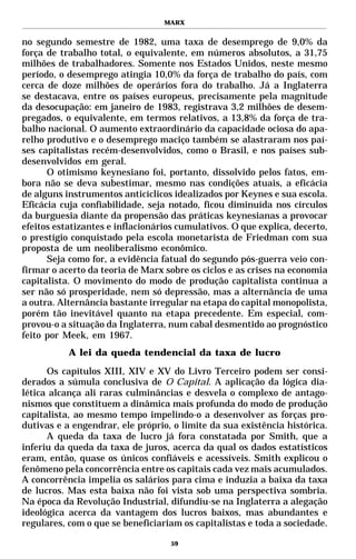 MARX


no segundo semestre de 1982, uma taxa de desemprego de 9,0% da
força de trabalho total, o equivalente, em números absolutos, a 31,75
milhões de trabalhadores. Somente nos Estados Unidos, neste mesmo
período, o desemprego atingia 10,0% da força de trabalho do país, com
cerca de doze milhões de operários fora do trabalho. Já a Inglaterra
se destacava, entre os países europeus, precisamente pela magnitude
da desocupação: em janeiro de 1983, registrava 3,2 milhões de desem-
pregados, o equivalente, em termos relativos, a 13,8% da força de tra-
balho nacional. O aumento extraordinário da capacidade ociosa do apa-
relho produtivo e o desemprego maciço também se alastraram nos paí-
ses capitalistas recém-desenvolvidos, como o Brasil, e nos países sub-
desenvolvidos em geral.
      O otimismo keynesiano foi, portanto, dissolvido pelos fatos, em-
bora não se deva subestimar, mesmo nas condições atuais, a eficácia
de alguns instrumentos anticíclicos idealizados por Keynes e sua escola.
Eficácia cuja confiabilidade, seja notado, ficou diminuída nos círculos
da burguesia diante da propensão das práticas keynesianas a provocar
efeitos estatizantes e inflacionários cumulativos. O que explica, decerto,
o prestígio conquistado pela escola monetarista de Friedman com sua
proposta de um neoliberalismo econômico.
      Seja como for, a evidência fatual do segundo pós-guerra veio con-
firmar o acerto da teoria de Marx sobre os ciclos e as crises na economia
capitalista. O movimento do modo de produção capitalista continua a
ser não só prosperidade, nem só depressão, mas a alternância de uma
a outra. Alternância bastante irregular na etapa do capital monopolista,
porém tão inevitável quanto na etapa precedente. Em especial, com-
provou-o a situação da Inglaterra, num cabal desmentido ao prognóstico
feito por Meek, em 1967.
           A lei da queda tendencial da taxa de lucro

      Os capítulos XIII, XIV e XV do Livro Terceiro podem ser consi-
derados a súmula conclusiva de O Capital. A aplicação da lógica dia-
lética alcança ali raras culminâncias e desvela o complexo de antago-
nismos que constituem a dinâmica mais profunda do modo de produção
capitalista, ao mesmo tempo impelindo-o a desenvolver as forças pro-
dutivas e a engendrar, ele próprio, o limite da sua existência histórica.
      A queda da taxa de lucro já fora constatada por Smith, que a
inferiu da queda da taxa de juros, acerca da qual os dados estatísticos
eram, então, quase os únicos confiáveis e acessíveis. Smith explicou o
fenômeno pela concorrência entre os capitais cada vez mais acumulados.
A concorrência impelia os salários para cima e induzia a baixa da taxa
de lucros. Mas esta baixa não foi vista sob uma perspectiva sombria.
Na época da Revolução Industrial, difundiu-se na Inglaterra a alegação
ideológica acerca da vantagem dos lucros baixos, mas abundantes e
regulares, com o que se beneficiariam os capitalistas e toda a sociedade.

                                    59
 