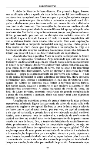 OS ECONOMISTAS


       A visão de Ricardo foi bem diversa. Em primeiro lugar, baseou
sua explicação sobre a queda da taxa de lucros na lei dos rendimentos
decrescentes na agricultura. Uma vez que a produção agrícola sempre
atinge um ponto em que não satisfaz a demanda, a agricultura é obri-
gada a deslocar-se para terrenos cada vez menos férteis e distantes
dos centros de consumo. Em conseqüência, decaem os rendimentos da
terra, aumenta a quantidade de renda diferencial apropriada pela ocio-
sa classe dos landlords, enquanto sobem os preços dos gêneros alimen-
tícios, provocando, por sua vez, a elevação dos salários nominais. O
resultado é que a taxa de lucro se vê cada vez mais comprimida, até
que o sistema tomba num estado estacionário. Com essa explicação,
Ricardo fornecia à burguesia industrial um argumento teórico para a
luta contra as Corn Laws, que impediam a importação de trigo e o
barateamento dos salários nominais. No mesmo passo, não deixava de
intuir um possível limite ao desenvolvimento do capitalismo.
       Quando abordou a questão, Marx se desfez do simplismo de Smith
e rejeitou a explicação ricardiana. Argumentando que esta última re-
lacionava um fato social (a queda da taxa de lucro) a uma causa natural
(o limite de fertilidade das terras cultiváveis), Marx elaborou sua pró-
pria teoria da renda capitalista da terra, que se opõe à lei ricardiana
dos rendimentos decrescentes. Além de afirmar a existência da renda
absoluta — paga pelo arrendamento da pior terra em cultivo — e não
só da renda diferencial (a única admitida por Ricardo), Marx procurou
demonstrar que, teórica e empiricamente, não era obrigatória a pas-
sagem do cultivo de terrenos mais férteis a terrenos menos férteis.
Em vários casos, dava-se o contrário, o que anulava a suposta lei dos
rendimentos decrescentes. A teoria marxiana da renda da terra, no
final do Livro Terceiro, constitui construção de grande complexidade
e para ela chamamos a atenção, dado não caber aqui uma digressão
especial a respeito.
       A explicação marxiana acerca da queda histórica da taxa de lucro
representa inferência lógica da sua teoria do valor, da mais-valia e da
composição orgânica do capital. Embora a taxa de lucro seja a relação
do lucro com o capital total (soma, por sua vez, do capital constante
e do capital variável), o próprio lucro só é criado pelo capital variável.
Assim, com a mesma taxa de mais-valia, a redução do coeficiente do
capital variável no capital total teria forçosamente de importar numa
queda da taxa de lucro. Ora, a tendência histórica do capitalismo con-
siste, precisamente, na elevação da composição orgânica, ou seja, na
elevação do coeficiente do capital constante no capital global. Tal ele-
vação expressa, de uma parte, o resultado da tendência à valorização
e à acumulação, imperativa para o capital; de outra parte, expressa o
crescimento da produtividade do trabalho, cujos índices principais são
o aumento da massa e do valor dos meios de produção por trabalhador
ocupado e a redução do valor por unidade de produto. Ao mesmo tempo,

                                    60
 