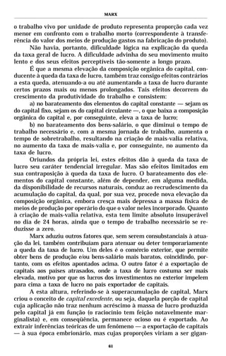 MARX


o trabalho vivo por unidade de produto representa proporção cada vez
menor em confronto com o trabalho morto (correspondente à transfe-
rência do valor dos meios de produção gastos na fabricação do produto).
      Não havia, portanto, dificuldade lógica na explicação da queda
da taxa geral de lucro. A dificuldade advinha do seu movimento muito
lento e dos seus efeitos perceptíveis tão-somente a longo prazo.
      É que a mesma elevação da composição orgânica do capital, con-
ducente à queda da taxa de lucro, também traz consigo efeitos contrários
a esta queda, atenuando-a ou até aumentando a taxa de lucro durante
certos prazos mais ou menos prolongados. Tais efeitos decorrem do
crescimento da produtividade do trabalho e consistem:
      a) no barateamento dos elementos do capital constante — sejam os
do capital fixo, sejam os do capital circulante —, o que baixa a composição
orgânica do capital e, por conseguinte, eleva a taxa de lucro;
      b) no barateamento dos bens-salário, o que diminui o tempo de
trabalho necessário e, com a mesma jornada de trabalho, aumenta o
tempo de sobretrabalho, resultando na criação de mais-valia relativa,
no aumento da taxa de mais-valia e, por conseguinte, no aumento da
taxa de lucro.
      Oriundos da própria lei, estes efeitos dão à queda da taxa de
lucro seu caráter tendencial irregular. Mas são efeitos limitados em
sua contraposição à queda da taxa de lucro. O barateamento dos ele-
mentos do capital constante, além de depender, em alguma medida,
da disponibilidade de recursos naturais, conduz ao recrudescimento da
acumulação do capital, da qual, por sua vez, procede nova elevação da
composição orgânica, embora cresça mais depressa a massa física de
meios de produção por operário do que o valor neles incorporado. Quanto
à criação de mais-valia relativa, esta tem limite absoluto insuperável
no dia de 24 horas, ainda que o tempo de trabalho necessário se re-
duzisse a zero.
      Marx aduziu outros fatores que, sem serem consubstanciais à atua-
ção da lei, também contribuíam para atenuar ou deter temporariamente
a queda da taxa de lucro. Um deles é o comércio exterior, que permite
obter bens de produção e/ou bens-salário mais baratos, coincidindo, por-
tanto, com os efeitos apontados acima. O outro fator é a exportação de
capitais aos países atrasados, onde a taxa de lucro costuma ser mais
elevada, motivo por que os lucros dos investimentos no exterior impelem
para cima a taxa de lucro no país exportador de capitais.
      A esta altura, referindo-se à superacumulação de capital, Marx
criou o conceito de capital excedente, ou seja, daquela porção de capital
cuja aplicação não traz nenhum acréscimo à massa de lucro produzida
pelo capital já em função (o raciocínio tem feição notavelmente mar-
ginalista) e, em conseqüência, permanece ocioso ou é exportado. Ao
extrair inferências teóricas de um fenômeno — a exportação de capitais
— à sua época embrionário, mas cujas proporções viriam a ser gigan-

                                    61
 