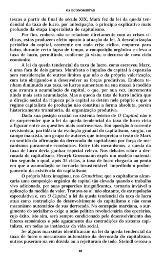 OS ECONOMISTAS


tescas a partir do final do século XIX, Marx fez da lei da queda ten-
dencial da taxa de lucro, por antecipação, o princípio explicativo mais
profundo da etapa imperialista do capitalismo.
       Por fim, embora não se relacione diretamente com as crises cí-
clicas, estas produzem efeito oposto à atuação da lei. A desvalorização
periódica do capital, ocorrente em cada crise cíclica, empurra para
baixo, durante certo lapso de tempo, a composição orgânica e eleva a
taxa de lucro, permitindo, conforme já visto, o decurso de novo ciclo
econômico.
       A lei da queda tendencial da taxa de lucro, como escreveu Marx,
é uma faca de dois gumes. Manifesta o impulso do capital à expansão
sem consideração de outros limites que não o da própria valorização,
com isto obrigando-o a desenvolver as forças produtivas. Embora te-
nham diminuída sua taxa, os lucros aumentam na sua massa à medida
que avança a acumulação de capital, o que, por sua vez, incrementa
ainda mais esta acumulação. Mas a queda da taxa de lucro indica que
a direção social da riqueza pelo capital se detém nele próprio e que o
regime capitalista de produção não constitui a forma absoluta, porém
historicamente transitória, da organização produtiva.
       Dada sua posição crucial no sistema teórico de O Capital, não é
de surpreender que a lei da queda tendencial da taxa de lucro viria
a figurar entre as questões mais controversas. Em oposição à corrente
revisionista, partidária da evolução gradual do capitalismo, surgiu, no
campo marxista, um grupo de autores que interpretou o texto de Marx
no sentido da afirmação da derrocada do capitalismo por força de me-
canismos puramente econômicos. Entre tais mecanismos, a queda da
taxa de lucro devia ganhar especial relevo. Nos debates sobre a der-
rocada do capitalismo, Henryk Grossmann expôs um modelo matemá-
tico segundo o qual, após 35 ciclos, a taxa de lucro chegaria ao ponto
em que a acumulação se tornaria insustentável, impedindo o prolon-
gamento da existência do capitalismo.
       O próprio Marx imaginou, nos Grundrisse, que o capitalismo alcan-
çaria uma composição orgânica do capital tão elevada quando o trabalho
vivo adicionado, por suas proporções insignificantes, tornaria inviável a
aplicação da medida do valor. Tratava-se aí, não obstante, de extrapolação
especulativa e, em O Capital, a lei da queda tendencial da taxa de lucro
atua como contradição do desenvolvimento do capitalismo e não como
mecanismo automático de sua derrocada. Na concepção marxiana, o sur-
gimento do socialismo exige a ação política revolucionária dos operários,
cujo êxito, isto sim, será sempre condicionado pelo desenvolvimento dos
fatores econômicos e pelo aguçamento das contradições do sistema capi-
talista, em todas as instâncias da vida social.
       Se alguns marxistas identificaram na lei da queda tendencial da
taxa de lucro o mecanismo automático da derrocada do capitalismo,
outros puseram-na em dúvida ou a rejeitaram de todo. Steindl cercou-a

                                    62
 