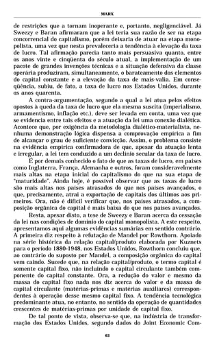 MARX


de restrições que a tornam inoperante e, portanto, negligenciável. Já
Sweezy e Baran afirmaram que a lei teria sua razão de ser na etapa
concorrencial do capitalismo, porém deixaria de atuar na etapa mono-
polista, uma vez que nesta prevaleceria a tendência à elevação da taxa
de lucro. Tal afirmação parecia tanto mais persuasiva quanto, entre
os anos vinte e cinqüenta do século atual, a implementação de um
pacote de grandes invenções técnicas e a situação defensiva da classe
operária produziram, simultaneamente, o barateamento dos elementos
do capital constante e a elevação da taxa de mais-valia. Em conse-
qüência, subiu, de fato, a taxa de lucro nos Estados Unidos, durante
os anos quarenta.
      A contra-argumentação, segundo a qual a lei atua pelos efeitos
opostos à queda da taxa de lucro que ela mesma suscita (imperialismo,
armamentismo, inflação etc.), deve ser levada em conta, uma vez que
se evidencia entre tais efeitos e a atuação da lei uma conexão dialética.
Acontece que, por exigência da metodologia dialético-materialista, ne-
nhuma demonstração lógica dispensa a comprovação empírica a fim
de alcançar o grau de suficiente convicção. Assim, o problema consiste
na evidência empírica confirmadora de que, apesar da atuação lenta
e irregular, a lei tem conduzido a um declínio secular da taxa de lucro.
      É por demais conhecido o fato de que as taxas de lucro, em países
como Inglaterra, França, Alemanha e outros, foram consideravelmente
mais altas na etapa inicial do capitalismo do que na sua etapa de
“maturidade”. Ainda hoje, é possível observar que as taxas de lucro
são mais altas nos países atrasados do que nos países avançados, o
que, precisamente, atrai a exportação de capitais dos últimos aos pri-
meiros. Ora, não é difícil verificar que, nos países atrasados, a com-
posição orgânica do capital é mais baixa do que nos países avançados.
      Resta, apesar disto, a tese de Sweezy e Baran acerca da cessação
da lei nas condições de domínio do capital monopolista. A este respeito,
apresentamos aqui algumas evidências sumárias em sentido contrário.
A primeira diz respeito à refutação de Mandel por Rowthorn. Apoiado
na série histórica da relação capital/produto elaborada por Kuznets
para o período 1880-1948, nos Estados Unidos, Rowthorn concluiu que,
ao contrário do suposto por Mandel, a composição orgânica do capital
vem caindo. Sucede que, na relação capital/produto, o termo capital é
somente capital fixo, não incluindo o capital circulante também com-
ponente do capital constante. Ora, a redução do valor e mesmo da
massa do capital fixo nada nos diz acerca do valor e da massa do
capital circulante (matérias-primas e matérias auxiliares) correspon-
dentes à operação desse mesmo capital fixo. A tendência tecnológica
predominante atua, no entanto, no sentido da operação de quantidades
crescentes de matérias-primas por unidade de capital fixo.
      De tal ponto de vista, observa-se que, na indústria de transfor-
mação dos Estados Unidos, segundo dados do Joint Economic Com-

                                   63
 