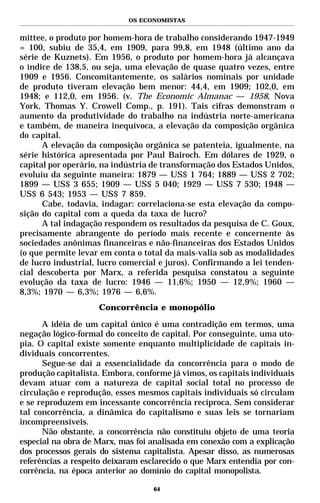 OS ECONOMISTAS


mittee, o produto por homem-hora de trabalho considerando 1947-1949
= 100, subiu de 35,4, em 1909, para 99,8, em 1948 (último ano da
série de Kuznets). Em 1956, o produto por homem-hora já alcançava
o índice de 138,5, ou seja, uma elevação de quase quatro vezes, entre
1909 e 1956. Concomitantemente, os salários nominais por unidade
de produto tiveram elevação bem menor: 44,4, em 1909; 102,0, em
1948; e 112,0, em 1956. (v. The Economic Almanac — 1958, Nova
York, Thomas Y. Crowell Comp., p. 191). Tais cifras demonstram o
aumento da produtividade do trabalho na indústria norte-americana
e também, de maneira inequívoca, a elevação da composição orgânica
do capital.
      A elevação da composição orgânica se patenteia, igualmente, na
série histórica apresentada por Paul Bairoch. Em dólares de 1929, o
capital por operário, na indústria de transformação dos Estados Unidos,
evoluiu da seguinte maneira: 1879 — US$ 1 764; 1889 — US$ 2 702;
1899 — US$ 3 655; 1909 — US$ 5 040; 1929 — US$ 7 530; 1948 —
US$ 6 543; 1953 — US$ 7 859.
      Cabe, todavia, indagar: correlaciona-se esta elevação da compo-
sição do capital com a queda da taxa de lucro?
      A tal indagação respondem os resultados da pesquisa de C. Goux,
precisamente abrangente do período mais recente e concernente às
sociedades anônimas financeiras e não-financeiras dos Estados Unidos
(o que permite levar em conta o total da mais-valia sob as modalidades
de lucro industrial, lucro comercial e juros). Confirmando a lei tenden-
cial descoberta por Marx, a referida pesquisa constatou a seguinte
evolução da taxa de lucro: 1946 — 11,6%; 1950 — 12,9%; 1960 —
8,3%; 1970 — 6,3%; 1976 — 6,6%.
                    Concorrência e monopólio

      A idéia de um capital único é uma contradição em termos, uma
negação lógico-formal do conceito de capital. Por conseguinte, uma uto-
pia. O capital existe somente enquanto multiplicidade de capitais in-
dividuais concorrentes.
      Segue-se daí a essencialidade da concorrência para o modo de
produção capitalista. Embora, conforme já vimos, os capitais individuais
devam atuar com a natureza de capital social total no processo de
circulação e reprodução, esses mesmos capitais individuais só circulam
e se reproduzem em incessante concorrência recíproca. Sem considerar
tal concorrência, a dinâmica do capitalismo e suas leis se tornariam
incompreensíveis.
      Não obstante, a concorrência não constituiu objeto de uma teoria
especial na obra de Marx, mas foi analisada em conexão com a explicação
dos processos gerais do sistema capitalista. Apesar disso, as numerosas
referências a respeito deixaram esclarecido o que Marx entendia por con-
corrência, na época anterior ao domínio do capital monopolista.

                                   64
 