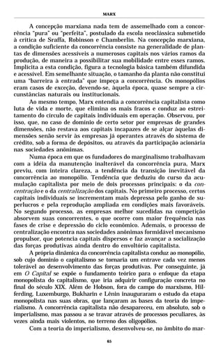 MARX


      A concepção marxiana nada tem de assemelhado com a concor-
rência “pura” ou “perfeita”, postulado da escola neoclássica submetido
à crítica de Sraffa, Robinson e Chamberlin. Na concepção marxiana,
a condição suficiente da concorrência consiste na generalidade de plan-
tas de dimensões acessíveis a numerosos capitais nos vários ramos da
produção, de maneira a possibilitar sua mobilidade entre esses ramos.
Implícita a esta condição, figura a tecnologia básica também difundida
e acessível. Em semelhante situação, o tamanho da planta não constitui
uma “barreira à entrada” que impeça a concorrência. Os monopólios
eram casos de exceção, devendo-se, àquela época, quase sempre a cir-
cunstâncias naturais ou institucionais.
      Ao mesmo tempo, Marx entendia a concorrência capitalista como
luta de vida e morte, que elimina os mais fracos e conduz ao estrei-
tamento do círculo de capitais individuais em operação. Observou, por
isso, que, no caso de domínio de certo setor por empresas de grandes
dimensões, não restava aos capitais incapazes de se alçar àquelas di-
mensões senão servir às empresas já operantes através do sistema de
crédito, sob a forma de depósitos, ou através da participação acionária
nas sociedades anônimas.
      Numa época em que os fundadores do marginalismo trabalhavam
com a idéia da manutenção inalterável da concorrência pura, Marx
previu, com inteira clareza, a tendência da transição inevitável da
concorrência ao monopólio. Tendência que deduziu do curso da acu-
mulação capitalista por meio de dois processos principais: o da con-
centração e o da centralização dos capitais. No primeiro processo, certos
capitais individuais se incrementam mais depressa pelo ganho de su-
perlucros e pela reprodução ampliada em condições mais favoráveis.
No segundo processo, as empresas melhor sucedidas na competição
absorvem suas concorrentes, o que ocorre com maior frequência nas
fases de crise e depressão do ciclo econômico. Ademais, o processo de
centralização encontra nas sociedades anônimas formidável mecanismo
propulsor, que potencia capitais dispersos e faz avançar a socialização
das forças produtivas ainda dentro do envoltório capitalista.
      A própria dinâmica da concorrência capitalista conduz ao monopólio,
sob cujo domínio o capitalismo se tornaria um entrave cada vez menos
tolerável ao desenvolvimento das forças produtivas. Por conseguinte, já
em O Capital se expõe o fundamento teórico para o enfoque da etapa
monopolista do capitalismo, que iria adquirir configuração concreta no
final do século XIX. Além de Hobson, fora do campo do marxismo, Hil-
ferding, Luxemburgo, Bukharin e Lênin inauguraram o estudo da etapa
monopolista nas suas obras, que lançaram as bases da teoria do impe-
rialismo. A concorrência capitalista não desapareceu, em absoluto, sob o
imperialismo, mas passou a se travar através de processos peculiares, às
vezes ainda mais violentos, no terreno dos oligopólios.
      Com a teoria do imperialismo, desenvolveu-se, no âmbito do mar-

                                   65
 