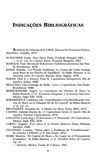 INDICAÇÕES BIBLIOGRÁFICAS



     Academia de Ciências de la URSS. Manual de Economia Política.
Barcelona, Grijalbo, 1975.
ALTHUSSER, Louis. Pour Marx. Paris, François Maspero 1967.
    — et al. Lire Le Capital. Paris, François Maspero, 1967.
BAIROCH, Paul. Revolução Industrial e Subdesenvolvimento. São Pau-
    lo, Brasiliense, 1976.
BANFI, Rodolfo. “Un Pseudo Problema: La Teoria del Valor-Trabajo
    como Base de los Precios de Equilibrio”. In Dobb, Maurice et al.
    Estudios sobre El Capital. Buenos Aires, Signos, 1970.
BARAN, Paul A. e Sweezy, Paul M. Capitalismo Monopolista. Rio de
    Janeiro, Zahar, 1966.
BELLUZZO, Luiz Gonzaga de Mello. Valor e Capitalismo. São Paulo,
    Brasiliense, 1980.
BÖHM-BAWERK, Eugen. La Conclusión del Sistema de Marx. In
    Böhm-Bawerk et al. Economia Burguesa y Economia Marxista.
    México, Siglo XXI, 1978.
BORTKIEWICZ, Ladislaus von. “Contribución a Una Rectificación Teó-
    rica de Marx en el Volumen III de El Capital”. In Böhm-Bawerk
    et al. Op. cit.
BRUNNHOFF, Suzanne de. A Moeda em Marx. Porto, RES, 1975.
CASTRO, Antônio Barros de. O Capitalismo Ainda É Aquele. Rio de
    Janeiro, Forense Universitária, 1979.
COLLETTI, Lucio (org.). El Marxismo y el “Derrumbe” del Capitalismo.
    México, Siglo XXI, 1978.
CORNU, Auguste. Karl Marx et la Pensée Moderne. Paris, Éditions
    Sociales, 1948.
COUTINHO, Luciano. “Notas sobre o Problema da Transformação”.
    In Estudos CEBRAP, nº 9. São Paulo, 1974.
DOBB, Maurice. “El Capital de Marx y Su Lugar en el Pensamiento
    Económico”. In Dobb Maurice et al. Estudios Sobre El Capital.
    Op. cit.
    — Salários. México, Fondo de Cultura, 1941.

                                 67
 