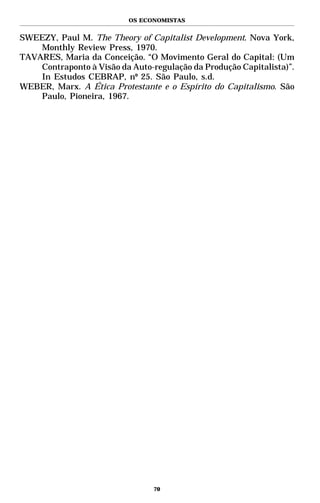 OS ECONOMISTAS


SWEEZY, Paul M. The Theory of Capitalist Development. Nova York,
    Monthly Review Press, 1970.
TAVARES, Maria da Conceição. “O Movimento Geral do Capital: (Um
    Contraponto à Visão da Auto-regulação da Produção Capitalista)”.
    In Estudos CEBRAP, nº 25. São Paulo, s.d.
WEBER, Marx. A Ética Protestante e o Espírito do Capitalismo. São
    Paulo, Pioneira, 1967.




                                 70
 
