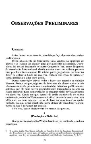 OBSERVAÇÕES PRELIMINARES




      Cidadãos!
      Antes de entrar no assunto, permiti que faça algumas observações
preliminares.
      Reina atualmente no Continente uma verdadeira epidemia de
greves e se levanta um clamor geral por aumentos de salários. O pro-
blema há de ser levantado no nosso Congresso. Vós, como dirigentes
da Associação Internacional, deveis manter um critério firme perante
esse problema fundamental. De minha parte, julguei-me, por isso, no
dever de entrar a fundo na matéria, embora com risco de submeter
vossa paciência a uma dura prova.
      Outra observação prévia tenho a fazer com respeito ao cidadão
Weston. Atento ao que julga ser do interesse da classe operária, ele
não somente expôs perante vós, como também defendeu, publicamente,
opiniões que ele sabe serem profundamente impopulares no seio da
classe operária.2 Essa demonstração de coragem moral deve calar fundo
em todos nós. Confio em que, apesar do estilo desataviado de minha
conferência, o cidadão Weston me verá afinal de acordo com a acertada
idéia que, no meu entender, serve de base às suas teses, as quais.
contudo, na sua forma atual, não posso deixar de considerar teorica-
mente falsas e perigosas na prática.
      Com isso, passo diretamente ao mérito da questão.
                                      I
                             [Produção e Salários]

     O argumento do cidadão Weston baseia-se, na realidade, em duas
premissas:

2   O operário inglês John Weston defendia no Conselho Geral da Associação Internacional
    dos Trabalhadores a tese de que a elevação dos salários não pode melhorar a situação dos
    operários e que deve ser considerada prejudicial à atividade das tradeunions. (N. do T.)

                                            73
 