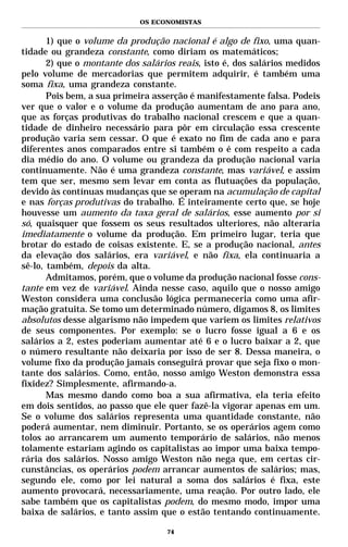 OS ECONOMISTAS


       1) que o volume da produção nacional é algo de fixo, uma quan-
tidade ou grandeza constante, como diriam os matemáticos;
       2) que o montante dos salários reais, isto é, dos salários medidos
pelo volume de mercadorias que permitem adquirir, é também uma
soma fixa, uma grandeza constante.
       Pois bem, a sua primeira asserção é manifestamente falsa. Podeis
ver que o valor e o volume da produção aumentam de ano para ano,
que as forças produtivas do trabalho nacional crescem e que a quan-
tidade de dinheiro necessário para pôr em circulação essa crescente
produção varia sem cessar. O que é exato no fim de cada ano e para
diferentes anos comparados entre si também o é com respeito a cada
dia médio do ano. O volume ou grandeza da produção nacional varia
continuamente. Não é uma grandeza constante, mas variável, e assim
tem que ser, mesmo sem levar em conta as flutuações da população,
devido às contínuas mudanças que se operam na acumulação de capital
e nas forças produtivas do trabalho. É inteiramente certo que, se hoje
houvesse um aumento da taxa geral de salários, esse aumento por si
só, quaisquer que fossem os seus resultados ulteriores, não alteraria
imediatamente o volume da produção. Em primeiro lugar, teria que
brotar do estado de coisas existente. E, se a produção nacional, antes
da elevação dos salários, era variável, e não fixa, ela continuaria a
sê-lo, também, depois da alta.
       Admitamos, porém, que o volume da produção nacional fosse cons-
tante em vez de variável. Ainda nesse caso, aquilo que o nosso amigo
Weston considera uma conclusão lógica permaneceria como uma afir-
mação gratuita. Se tomo um determinado número, digamos 8, os limites
absolutos desse algarismo não impedem que variem os limites relativos
de seus componentes. Por exemplo: se o lucro fosse igual a 6 e os
salários a 2, estes poderiam aumentar até 6 e o lucro baixar a 2, que
o número resultante não deixaria por isso de ser 8. Dessa maneira, o
volume fixo da produção jamais conseguirá provar que seja fixo o mon-
tante dos salários. Como, então, nosso amigo Weston demonstra essa
fixidez? Simplesmente, afirmando-a.
       Mas mesmo dando como boa a sua afirmativa, ela teria efeito
em dois sentidos, ao passo que ele quer fazê-la vigorar apenas em um.
Se o volume dos salários representa uma quantidade constante, não
poderá aumentar, nem diminuir. Portanto, se os operários agem como
tolos ao arrancarem um aumento temporário de salários, não menos
tolamente estariam agindo os capitalistas ao impor uma baixa tempo-
rária dos salários. Nosso amigo Weston não nega que, em certas cir-
cunstâncias, os operários podem arrancar aumentos de salários; mas,
segundo ele, como por lei natural a soma dos salários é fixa, este
aumento provocará, necessariamente, uma reação. Por outro lado, ele
sabe também que os capitalistas podem, do mesmo modo, impor uma
baixa de salários, e tanto assim que o estão tentando continuamente.

                                   74
 