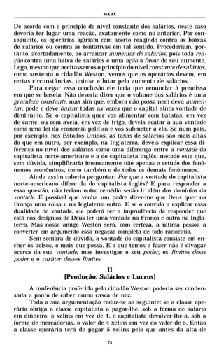 MARX


De acordo com o princípio do nível constante dos salários, neste caso
deveria ter lugar uma reação, exatamente como no anterior. Por con-
seguinte, os operários agiriam com acerto reagindo contra as baixas
de salários ou contra as tentativas em tal sentido. Procederiam, por-
tanto, acertadamente, ao arrancar aumentos de salários, pois toda rea-
ção contra uma baixa de salários é uma ação a favor do seu aumento.
Logo, mesmo que aceitássemos o princípio do nível constante de salários,
como sustenta o cidadão Weston, vemos que os operários devem, em
certas circunstâncias, unir-se e lutar pelo aumento de salários.
      Para negar essa conclusão ele teria que renunciar à premissa
em que se baseia. Não deveria dizer que o volume dos salários é uma
grandeza constante, mas sim que, embora não possa nem deva aumen-
tar, pode e deve baixar todas as vezes que o capital sinta vontade de
diminuí-lo. Se o capitalista quer vos alimentar com batatas, em vez
de carne, ou com aveia, em vez de trigo, deveis acatar a sua vontade
como uma lei da economia política e vos submeter a ela. Se num país,
por exemplo, nos Estados Unidos, as taxas de salários são mais altas
do que em outro, por exemplo, na Inglaterra, deveis explicar essa di-
ferença no nível dos salários como uma diferença entre a vontade do
capitalista norte-americano e a do capitalista inglês; método este que,
sem dúvida, simplificaria imensamente não apenas o estudo dos fenô-
menos econômicos, como também o de todos os demais fenômenos.
      Ainda assim caberia perguntar: Por que a vontade do capitalista
norte-americano difere da do capitalista inglês? E para responder a
essa questão, não teriam outro remédio senão ir além dos domínios da
vontade. É possível que venha um padre dizer-me que Deus quer na
França uma coisa e na Inglaterra outra. E se o convido a explicar essa
dualidade de vontade, ele poderá ter a imprudência de responder que
está nos desígnios de Deus ter uma vontade na França e outra na Ingla-
terra. Mas nosso amigo Weston será, com certeza, a última pessoa a
converter em argumento essa negação completa de todo raciocínio.
      Sem sombra de dúvida, a vontade do capitalista consiste em en-
cher os bolsos, o mais que possa. E o que temos a fazer não é divagar
acerca da sua vontade, mas investigar o seu poder, os limites desse
poder e o caráter desses limites.
                               II
                  [Produção, Salários e Lucros]

      A conferência proferida pelo cidadão Weston poderia ser conden-
sada a ponto de caber numa casca de noz.
      Toda a sua argumentação reduz-se ao seguinte: se a classe ope-
rária obriga a classe capitalista a pagar-lhe, sob a forma de salário
em dinheiro, 5 xelins em vez de 4, o capitalista devolver-lhe-á, sob a
forma de mercadorias, o valor de 4 xelins em vez do valor de 5. Então
a classe operária terá de pagar 5 xelins pelo que antes da alta de

                                   75
 