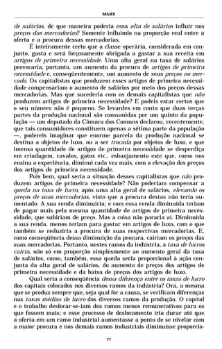 MARX


de salários, de que maneira poderia essa alta de salários influir nos
preços das mercadorias? Somente influindo na proporção real entre a
oferta e a procura dessas mercadorias.
      É inteiramente certo que a classe operária, considerada em con-
junto, gasta e será forçosamente obrigada a gastar a sua receita em
artigos de primeira necessidade. Uma alta geral na taxa de salários
provocaria, portanto, um aumento da procura de artigos de primeira
necessidade e, conseqüentemente, um aumento de seus preços no mer-
cado. Os capitalistas que produzem esses artigos de primeira necessi-
dade compensariam o aumento de salários por meio dos preços dessas
mercadorias. Mas que sucederia com os demais capitalistas que não
produzem artigos de primeira necessidade? E podeis estar certos que
o seu número não é pequeno. Se levardes em conta que duas terças
partes da produção nacional são consumidas por um quinto da popu-
lação — um deputado da Câmara dos Comuns declarou, recentemente,
que tais consumidores constituem apenas a sétima parte da população
—, podereis imaginar que enorme parcela da produção nacional se
destina a objetos de luxo, ou a ser trocada por objetos de luxo, e que
imensa quantidade de artigos de primeira necessidade se desperdiça
em criadagem, cavalos, gatos etc., esbanjamento este que, como nos
ensina a experiência, diminui cada vez mais, com a elevação dos preços
dos artigos de primeira necessidade.
      Pois bem, qual seria a situação desses capitalistas que não pro-
duzem artigos de primeira necessidade? Não poderiam compensar a
queda na taxa de lucro, após uma alta geral de salários, elevando os
preços de suas mercadorias, visto que a procura destas não teria au-
mentado. A sua renda diminuiria; e com essa renda diminuída teriam
de pagar mais pela mesma quantidade de artigos de primeira neces-
sidade, que subiriam de preço. Mas a coisa não pararia aí. Diminuída
a sua renda, menos teriam para gastar em artigos de luxo, com o que
também se reduziria a procura de suas respectivas mercadorias. E,
como conseqüência dessa diminuição da procura, cairiam os preços das
suas mercadorias. Portanto, nestes ramos da indústria, a taxa de lucros
cairia, não só em proporção simplesmente ao aumento geral da taxa
de salários, como, também, essa queda seria proporcional à ação con-
junta da alta geral de salários, do aumento de preços dos artigos de
primeira necessidade e da baixa de preços dos artigos de luxo.
      Qual seria a conseqüência dessa diferença entre os taxas de lucro
dos capitais colocados nos diversos ramos da indústria? Ora, a mesma
que se produz sempre que, seja qual for a causa, se verificam diferenças
nas taxas médias de lucro dos diversos ramos da produção. O capital
e o trabalho deslocar-se-iam dos ramos menos remunerativos para os
que fossem mais; e esse processo de deslocamento iria durar até que
a oferta em um ramo industrial aumentasse a ponto de se nivelar com
a maior procura e nos demais ramos industriais diminuísse proporcio-

                                   77
 