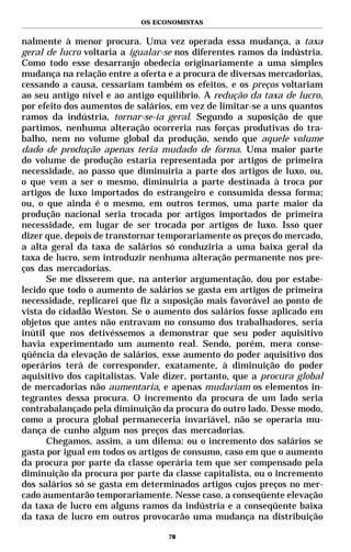 OS ECONOMISTAS


nalmente à menor procura. Uma vez operada essa mudança, a taxa
geral de lucro voltaria a igualar-se nos diferentes ramos da indústria.
Como todo esse desarranjo obedecia originariamente a uma simples
mudança na relação entre a oferta e a procura de diversas mercadorias,
cessando a causa, cessariam também os efeitos, e os preços voltariam
ao seu antigo nível e ao antigo equilíbrio. A redução da taxa de lucro,
por efeito dos aumentos de salários, em vez de limitar-se a uns quantos
ramos da indústria, tornar-se-ia geral. Segundo a suposição de que
partimos, nenhuma alteração ocorreria nas forças produtivas do tra-
balho, nem no volume global da produção, sendo que aquele volume
dado de produção apenas teria mudado de forma. Uma maior parte
do volume de produção estaria representada por artigos de primeira
necessidade, ao passo que diminuiria a parte dos artigos de luxo, ou,
o que vem a ser o mesmo, diminuiria a parte destinada à troca por
artigos de luxo importados do estrangeiro e consumida dessa forma;
ou, o que ainda é o mesmo, em outros termos, uma parte maior da
produção nacional seria trocada por artigos importados de primeira
necessidade, em lugar de ser trocada por artigos de luxo. Isso quer
dizer que, depois de transtornar temporariamente os preços do mercado,
a alta geral da taxa de salários só conduziria a uma baixa geral da
taxa de lucro, sem introduzir nenhuma alteração permanente nos pre-
ços das mercadorias.
      Se me disserem que, na anterior argumentação, dou por estabe-
lecido que todo o aumento de salários se gasta em artigos de primeira
necessidade, replicarei que fiz a suposição mais favorável ao ponto de
vista do cidadão Weston. Se o aumento dos salários fosse aplicado em
objetos que antes não entravam no consumo dos trabalhadores, seria
inútil que nos detivéssemos a demonstrar que seu poder aquisitivo
havia experimentado um aumento real. Sendo, porém, mera conse-
qüência da elevação de salários, esse aumento do poder aquisitivo dos
operários terá de corresponder, exatamente, à diminuição do poder
aquisitivo dos capitalistas. Vale dizer, portanto, que a procura global
de mercadorias não aumentaria, e apenas mudariam os elementos in-
tegrantes dessa procura. O incremento da procura de um lado seria
contrabalançado pela diminuição da procura do outro lado. Desse modo,
como a procura global permaneceria invariável, não se operaria mu-
dança de cunho algum nos preços das mercadorias.
      Chegamos, assim, a um dilema: ou o incremento dos salários se
gasta por igual em todos os artigos de consumo, caso em que o aumento
da procura por parte da classe operária tem que ser compensado pela
diminuição da procura por parte da classe capitalista, ou o incremento
dos salários só se gasta em determinados artigos cujos preços no mer-
cado aumentarão temporariamente. Nesse caso, a conseqüente elevação
da taxa de lucro em alguns ramos da indústria e a conseqüente baixa
da taxa de lucro em outros provocarão uma mudança na distribuição

                                  78
 