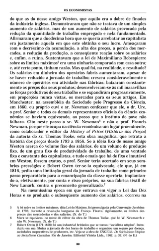 OS ECONOMISTAS


do que as do nosso amigo Weston, que aquilo era o dobre de finados
da indústria inglesa. Demonstraram que não se tratava de um simples
aumento de salários, mas de um aumento de salários provocado pela
redução da quantidade de trabalho empregado e nela fundamentado.
Afirmaram que a duodécima hora que se queria arrebatar ao capitalista
era justamente aquela em que este obtinha o seu lucro. Ameaçaram
com o decréscimo da acumulação, a alta dos preços, a perda dos mer-
cados, a redução da produção, a conseqüente reação sobre os salários
e, enfim, a ruína. Sustentavam que a lei de Maximiliano Robespierre
sobre os limites máximos5 era uma ninharia comparada com essa outra;
e, até certo ponto, tinham razão. Mas qual foi, na realidade, o resultado?
Os salários em dinheiro dos operários fabris aumentaram, apesar de
se haver reduzido a jornada de trabalho; cresceu consideravelmente o
número de operários em atividade nas fábricas; baixaram constante-
mente os preços dos seus produtos; desenvolveram-se às mil maravilhas
as forças produtivas do seu trabalho e se expandiram progressivamente,
em proporções nunca vistas, os mercados para os seus artigos. Em
Manchester, na assembléia da Sociedade pelo Progresso da Ciência,
em 1860, eu próprio ouvi o sr. Newman confessar que ele, o dr. Ure,
o prof. Senior e todos os demais representantes oficiais da ciência eco-
nômica se haviam equivocado, ao passo que o instinto do povo não
falhara. Cito neste passo o sr. W. Newman6 e não o prof. Francis
Newman, porque ele ocupa na ciência econômica um lugar proeminente,
como colaborador e editor da History of Prices (História dos Preços)
da autoria do sr. Thomas Tooke, esta obra magnífica, que retrata a
história dos preços desde 1793 a 1856. Se a idéia fixa de nosso amigo
Weston acerca do volume fixo dos salários, de um volume de produção
fixo, de um grau fixo de produtividade do trabalho, de uma vontade
fixa e constante dos capitalistas, e tudo o mais que há de fixo e imutável
em Weston, fossem exatos, o prof. Senior teria acertado em seus som-
brios presságios e Robert Owen ter-se-ia equivocado, ele que, já em
1816, pedia uma limitação geral da jornada de trabalho como primeiro
passo preparatório para a emancipação da classe operária, implantan-
do-a, efetivamente, por conta e risco próprios, na sua fábrica têxtil de
New Lanark, contra o preconceito generalizado.7
       Na mesmíssima época em que entrava em vigor a Lei das Dez
Horas e se produzia o subseqüente aumento dos salários, ocorreu na

5   A lei sobre os limites máximos, dita Lei do Máximo, foi promulgada pela Convenção Jacobina
    de 1793, durante a revolução burguesa da França. Fixava, rigidamente, os limites dos
    preços das mercadorias e dos salários. (N. do T.)
6   Marx se equivocou no nome do editor da obra de Thomas Tooke, que foi W. Newmarch e
    não W. Newman. (N. do T.)
7   Robert Owen (1771-1858) foi um industrial britânico que se tornou “socialista utópico”. Intro-
    duziu em sua fábrica a jornada de dez horas de trabalho e organizou um seguro por doença,
    sociedades cooperativas de produtores, etc. Veja-se a obra de ENGELS. Do Socialismo Utópico
    ao Socialismo Científico. Rio de Janeiro, Editorial Vitória Ltda., 1962. p. 37. (N. do E.)

                                               80
 