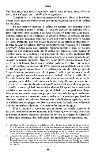 MARX


Grã-Bretanha, por motivo que não vem ao caso relatar, uma elevação
geral dos salários dos trabalhadores agrícolas.
       Conquanto isso não seja indispensável ao meu objetivo imediato,
desejo fazer algumas observações preliminares, para vos colocar melhor
no assunto.
       Se um homem percebe 2 xelins de salário por semana e seu
salário aumenta para 4 xelins, a taxa do salário aumentará 100%.
Isso, expresso como aumento da taxa de salário, pareceria algo mara-
vilhoso, ainda que, na realidade, a quantia efetiva do salário, ou seja,
os 4 xelins por semana, continue a ser um ínfimo, um mísero salário
de fome. Portanto, não vos deveis fascinar pelas altissonantes percen-
tagens da taxa de salário. Deveis perguntar sempre: qual era a quantia
original? Outra coisa que também compreendereis é que, se há dez
operários que ganham cada um 2 xelins por semana, cinco ganhando
5 xelins cada um e outros 5 que ganhem 11, eles, os 20, ganharão 100
xelins, ou 5 libras esterlinas por semana. Logo, se a soma global desses
salários semanais aumenta, digamos, de uns 20%, haverá uma melhora
de 5 para 6 libras. Tomando a média, poderíamos dizer que a taxa
geral de salários aumentou de 20%, embora na realidade os salários
de 10 dos operários variassem, os salários de um dos dois grupos de
5 operários só aumentassem de 5 para 6 xelins por cabeça e os do
outro grupo de 5 operários se elevassem, ao todo, de 55 para 70 xelins.8
Metade dos operários não melhoraria absolutamente nada de situação,
a quarta parte deles teria uma melhoria insignificante e somente a
quarta parte restante obteria um benefício sensível. Calculando, porém,
a média, a soma global dos salários desses 20 operários aumentaria
de 20% e, no que se refere ao capital global, para o qual trabalham,
bem como no concernente aos preços das mercadorias que produzem,
seria exatamente o mesmo como se todos participassem por igual na
elevação média dos salários. No caso dos trabalhadores agrícolas, como
os salários médios pagos nos diversos condados da Inglaterra e Escócia
diferem consideravelmente, o aumento foi muito desigual.
       Enfim, durante a época em que se processou aquele aumento de
salários, manifestaram-se, também, influências que o contrabalançavam,
tais como os novos impostos lançados no cortejo da Guerra da Criméia,9
a demolição extensiva das habitações dos trabalhadores agrícolas, etc.

8   O salário de 25 + 55 xelins teria subido para 30 + 70, isto é, ao todo, de 80 para 100 ou
    25%. É verdade que os salários de 2 xelins, que ficaram na mesma para as dez pessoas
    do primeiro grupo, não foram contados. Senão seria preciso, para obter um aumento médio
    de salários de 25%, elevar os salários do último grupo de 55 a 75 xelins, ou fazer passar
    o salário de cinco operários de 11 a 15 xelins cada um. (N. da Ed. Francesa.)
9   A Guerra da Criméia durou de 1854 a 1856 e teve a participação de tropas britânicas,
    francesas, turcas e sardas contra os exércitos do czar Nicolau I. Com essa guerra a Grã-
    Bretanha procurou conter as arremetidas expansionistas do czar, em direção ao estreito
    do Bósforo, que eram tidas como uma ameaça ao imperialismo britânico no Mediterrâneo.
    (N. do E.)

                                             81
 