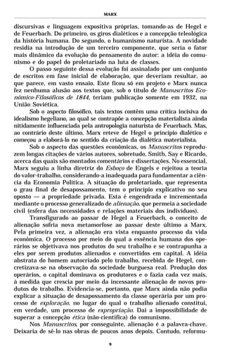 MARX


discursivas e linguagem expositiva próprias, tomando-as de Hegel e
de Feuerbach. Do primeiro, os giros dialéticos e a concepção teleológica
da história humana. Do segundo, o humanismo naturista. A novidade
residia na introdução de um terceiro componente, que seria o fator
mais dinâmico da evolução do pensamento do autor: a idéia do comu-
nismo e do papel do proletariado na luta de classes.
       O passo seguinte dessa evolução foi assinalado por um conjunto
de escritos em fase inicial de elaboração, que deveriam resultar, ao
que parece, em vasto ensaio. Este ficou só em projeto e Marx nunca
fez nenhuma alusão aos textos que, sob o título de Manuscritos Eco-
nômico-Filosóficos de 1844, teriam publicação somente em 1932, na
União Soviética.
       Sob o aspecto filosófico, tais textos contêm uma crítica incisiva do
idealismo hegeliano, ao qual se contrapõe a concepção materialista ainda
nitidamente influenciada pela antropologia naturista de Feuerbach. Mas,
ao contrário deste último, Marx reteve de Hegel o princípio dialético e
começou a elaborá-lo no sentido da criação da dialética materialista.
       Sob o aspecto das questões econômicas, os Manuscritos reprodu-
zem longas citações de vários autores, sobretudo, Smith, Say e Ricardo,
acerca das quais são montados comentários e dissertações. No essencial,
Marx seguiu a linha diretriz do Esboço de Engels e rejeitou a teoria
do valor-trabalho, considerando-a inadequada para fundamentar a ciên-
cia da Economia Política. A situação do proletariado, que representa
o grau final de desapossamento, tem o princípio explicativo no seu
oposto — a propriedade privada. Esta é engendrada e incrementada
mediante o processo generalizado de alienação, que permeia a sociedade
civil (esfera das necessidades e relações materiais dos indivíduos).
       Transfigurado ao passar de Hegel a Feuerbach, o conceito de
alienação sofria nova metamorfose ao passar deste último a Marx.
Pela primeira vez, a alienação era vista enquanto processo da vida
econômica. O processo por meio do qual a essência humana dos ope-
rários se objetivava nos produtos do seu trabalho e se contrapunha a
eles por serem produtos alienados e convertidos em capital. A idéia
abstrata do homem autocriado pelo trabalho, recebida de Hegel, con-
cretizava-se na observação da sociedade burguesa real. Produção dos
operários, o capital dominava os produtores e o fazia cada vez mais,
à medida que crescia por meio da incessante alienação de novos pro-
dutos do trabalho. Evidencia-se, portanto, que Marx ainda não podia
explicar a situação de desapossamento da classe operária por um pro-
cesso de exploração, no lugar do qual o trabalho alienado constitui,
em verdade, um processo de expropriação. Daí a impossibilidade de
superar a concepção ética (não-científica) do comunismo.
       Nos Manuscritos, por conseguinte, alienação é a palavra-chave.
Deixaria de sê-lo nas obras de poucos anos depois. Contudo, reformu-

                                    9
 