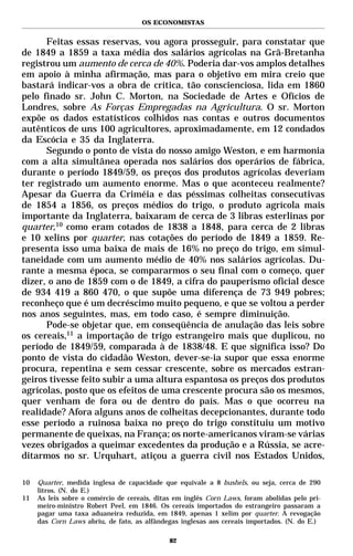 OS ECONOMISTAS


      Feitas essas reservas, vou agora prosseguir, para constatar que
de 1849 a 1859 a taxa média dos salários agrícolas na Grã-Bretanha
registrou um aumento de cerca de 40%. Poderia dar-vos amplos detalhes
em apoio à minha afirmação, mas para o objetivo em mira creio que
bastará indicar-vos a obra de crítica, tão conscienciosa, lida em 1860
pelo finado sr. John C. Morton, na Sociedade de Artes e Ofícios de
Londres, sobre As Forças Empregadas na Agricultura. O sr. Morton
expõe os dados estatísticos colhidos nas contas e outros documentos
autênticos de uns 100 agricultores, aproximadamente, em 12 condados
da Escócia e 35 da Inglaterra.
      Segundo o ponto de vista do nosso amigo Weston, e em harmonia
com a alta simultânea operada nos salários dos operários de fábrica,
durante o período 1849/59, os preços dos produtos agrícolas deveriam
ter registrado um aumento enorme. Mas o que aconteceu realmente?
Apesar da Guerra da Criméia e das péssimas colheitas consecutivas
de 1854 a 1856, os preços médios do trigo, o produto agrícola mais
importante da Inglaterra, baixaram de cerca de 3 libras esterlinas por
quarter,10 como eram cotados de 1838 a 1848, para cerca de 2 libras
e 10 xelins por quarter, nas cotações do período de 1849 a 1859. Re-
presenta isso uma baixa de mais de 16% no preço do trigo, em simul-
taneidade com um aumento médio de 40% nos salários agrícolas. Du-
rante a mesma época, se compararmos o seu final com o começo, quer
dizer, o ano de 1859 com o de 1849, a cifra do pauperismo oficial desce
de 934 419 a 860 470, o que supõe uma diferença de 73 949 pobres;
reconheço que é um decréscimo muito pequeno, e que se voltou a perder
nos anos seguintes, mas, em todo caso, é sempre diminuição.
      Pode-se objetar que, em conseqüência de anulação das leis sobre
os cereais,11 a importação de trigo estrangeiro mais que duplicou, no
período de 1849/59, comparada à de 1838/48. E que significa isso? Do
ponto de vista do cidadão Weston, dever-se-ia supor que essa enorme
procura, repentina e sem cessar crescente, sobre os mercados estran-
geiros tivesse feito subir a uma altura espantosa os preços dos produtos
agrícolas, posto que os efeitos de uma crescente procura são os mesmos,
quer venham de fora ou de dentro do país. Mas o que ocorreu na
realidade? Afora alguns anos de colheitas decepcionantes, durante todo
esse período a ruinosa baixa no preço do trigo constituiu um motivo
permanente de queixas, na França; os norte-americanos viram-se várias
vezes obrigados a queimar excedentes da produção e a Rússia, se acre-
ditarmos no sr. Urquhart, atiçou a guerra civil nos Estados Unidos,

10   Quarter, medida inglesa de capacidade que equivale a 8 bushels, ou seja, cerca de 290
     litros. (N. do E.)
11   As leis sobre o comércio de cereais, ditas em inglês Corn Laws, foram abolidas pelo pri-
     meiro-ministro Robert Peel, em 1846. Os cereais importados do estrangeiro passaram a
     pagar uma taxa aduaneira reduzida, em 1849, apenas 1 xelim por quarter. A revogação
     das Corn Laws abriu, de fato, as alfândegas inglesas aos cereais importados. (N. do E.)

                                              82
 