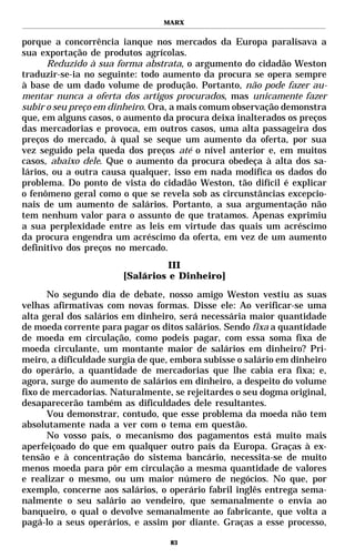 MARX


porque a concorrência ianque nos mercados da Europa paralisava a
sua exportação de produtos agrícolas.
      Reduzido à sua forma abstrata, o argumento do cidadão Weston
traduzir-se-ia no seguinte: todo aumento da procura se opera sempre
à base de um dado volume de produção. Portanto, não pode fazer au-
mentar nunca a oferta dos artigos procurados, mas unicamente fazer
subir o seu preço em dinheiro. Ora, a mais comum observação demonstra
que, em alguns casos, o aumento da procura deixa inalterados os preços
das mercadorias e provoca, em outros casos, uma alta passageira dos
preços do mercado, à qual se seque um aumento da oferta, por sua
vez seguido pela queda dos preços até o nível anterior e, em muitos
casos, abaixo dele. Que o aumento da procura obedeça à alta dos sa-
lários, ou a outra causa qualquer, isso em nada modifica os dados do
problema. Do ponto de vista do cidadão Weston, tão difícil é explicar
o fenômeno geral como o que se revela sob as circunstâncias excepcio-
nais de um aumento de salários. Portanto, a sua argumentação não
tem nenhum valor para o assunto de que tratamos. Apenas exprimiu
a sua perplexidade entre as leis em virtude das quais um acréscimo
da procura engendra um acréscimo da oferta, em vez de um aumento
definitivo dos preços no mercado.
                                 III
                       [Salários e Dinheiro]

      No segundo dia de debate, nosso amigo Weston vestiu as suas
velhas afirmativas com novas formas. Disse ele: Ao verificar-se uma
alta geral dos salários em dinheiro, será necessária maior quantidade
de moeda corrente para pagar os ditos salários. Sendo fixa a quantidade
de moeda em circulação, como podeis pagar, com essa soma fixa de
moeda circulante, um montante maior de salários em dinheiro? Pri-
meiro, a dificuldade surgia de que, embora subisse o salário em dinheiro
do operário, a quantidade de mercadorias que lhe cabia era fixa; e,
agora, surge do aumento de salários em dinheiro, a despeito do volume
fixo de mercadorias. Naturalmente, se rejeitardes o seu dogma original,
desaparecerão também as dificuldades dele resultantes.
      Vou demonstrar, contudo, que esse problema da moeda não tem
absolutamente nada a ver com o tema em questão.
      No vosso país, o mecanismo dos pagamentos está muito mais
aperfeiçoado do que em qualquer outro país da Europa. Graças à ex-
tensão e à concentração do sistema bancário, necessita-se de muito
menos moeda para pôr em circulação a mesma quantidade de valores
e realizar o mesmo, ou um maior número de negócios. No que, por
exemplo, concerne aos salários, o operário fabril inglês entrega sema-
nalmente o seu salário ao vendeiro, que semanalmente o envia ao
banqueiro, o qual o devolve semanalmente ao fabricante, que volta a
pagá-lo a seus operários, e assim por diante. Graças a esse processo,

                                   83
 