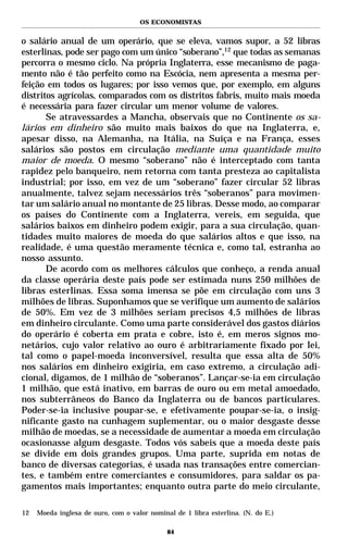 OS ECONOMISTAS


o salário anual de um operário, que se eleva, vamos supor, a 52 libras
esterlinas, pode ser pago com um único “soberano”,12 que todas as semanas
percorra o mesmo ciclo. Na própria Inglaterra, esse mecanismo de paga-
mento não é tão perfeito como na Escócia, nem apresenta a mesma per-
feição em todos os lugares; por isso vemos que, por exemplo, em alguns
distritos agrícolas, comparados com os distritos fabris, muito mais moeda
é necessária para fazer circular um menor volume de valores.
       Se atravessardes a Mancha, observais que no Continente os sa-
lários em dinheiro são muito mais baixos do que na Inglaterra, e,
apesar disso, na Alemanha, na Itália, na Suíça e na França, esses
salários são postos em circulação mediante uma quantidade muito
maior de moeda. O mesmo “soberano” não é interceptado com tanta
rapidez pelo banqueiro, nem retorna com tanta presteza ao capitalista
industrial; por isso, em vez de um “soberano” fazer circular 52 libras
anualmente, talvez sejam necessários três “soberanos” para movimen-
tar um salário anual no montante de 25 libras. Desse modo, ao comparar
os países do Continente com a Inglaterra, vereis, em seguida, que
salários baixos em dinheiro podem exigir, para a sua circulação, quan-
tidades muito maiores de moeda do que salários altos e que isso, na
realidade, é uma questão meramente técnica e, como tal, estranha ao
nosso assunto.
       De acordo com os melhores cálculos que conheço, a renda anual
da classe operária deste país pode ser estimada nuns 250 milhões de
libras esterlinas. Essa soma imensa se põe em circulação com uns 3
milhões de libras. Suponhamos que se verifique um aumento de salários
de 50%. Em vez de 3 milhões seriam precisos 4,5 milhões de libras
em dinheiro circulante. Como uma parte considerável dos gastos diários
do operário é coberta em prata e cobre, isto é, em meros signos mo-
netários, cujo valor relativo ao ouro é arbitrariamente fixado por lei,
tal como o papel-moeda inconversível, resulta que essa alta de 50%
nos salários em dinheiro exigiria, em caso extremo, a circulação adi-
cional, digamos, de 1 milhão de “soberanos”. Lançar-se-ia em circulação
1 milhão, que está inativo, em barras de ouro ou em metal amoedado,
nos subterrâneos do Banco da Inglaterra ou de bancos particulares.
Poder-se-ia inclusive poupar-se, e efetivamente poupar-se-ia, o insig-
nificante gasto na cunhagem suplementar, ou o maior desgaste desse
milhão de moedas, se a necessidade de aumentar a moeda em circulação
ocasionasse algum desgaste. Todos vós sabeis que a moeda deste país
se divide em dois grandes grupos. Uma parte, suprida em notas de
banco de diversas categorias, é usada nas transações entre comercian-
tes, e também entre comerciantes e consumidores, para saldar os pa-
gamentos mais importantes; enquanto outra parte do meio circulante,

12   Moeda inglesa de ouro, com o valor nominal de 1 libra esterlina. (N. do E.)

                                              84
 