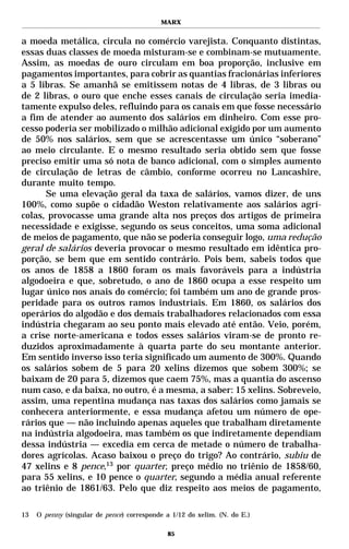 MARX


a moeda metálica, circula no comércio varejista. Conquanto distintas,
essas duas classes de moeda misturam-se e combinam-se mutuamente.
Assim, as moedas de ouro circulam em boa proporção, inclusive em
pagamentos importantes, para cobrir as quantias fracionárias inferiores
a 5 libras. Se amanhã se emitissem notas de 4 libras, de 3 libras ou
de 2 libras, o ouro que enche esses canais de circulação seria imedia-
tamente expulso deles, refluindo para os canais em que fosse necessário
a fim de atender ao aumento dos salários em dinheiro. Com esse pro-
cesso poderia ser mobilizado o milhão adicional exigido por um aumento
de 50% nos salários, sem que se acrescentasse um único “soberano”
ao meio circulante. E o mesmo resultado seria obtido sem que fosse
preciso emitir uma só nota de banco adicional, com o simples aumento
de circulação de letras de câmbio, conforme ocorreu no Lancashire,
durante muito tempo.
      Se uma elevação geral da taxa de salários, vamos dizer, de uns
100%, como supõe o cidadão Weston relativamente aos salários agrí-
colas, provocasse uma grande alta nos preços dos artigos de primeira
necessidade e exigisse, segundo os seus conceitos, uma soma adicional
de meios de pagamento, que não se poderia conseguir logo, uma redução
geral de salários deveria provocar o mesmo resultado em idêntica pro-
porção, se bem que em sentido contrário. Pois bem, sabeis todos que
os anos de 1858 a 1860 foram os mais favoráveis para a indústria
algodoeira e que, sobretudo, o ano de 1860 ocupa a esse respeito um
lugar único nos anais do comércio; foi também um ano de grande pros-
peridade para os outros ramos industriais. Em 1860, os salários dos
operários do algodão e dos demais trabalhadores relacionados com essa
indústria chegaram ao seu ponto mais elevado até então. Veio, porém,
a crise norte-americana e todos esses salários viram-se de pronto re-
duzidos aproximadamente à quarta parte do seu montante anterior.
Em sentido inverso isso teria significado um aumento de 300%. Quando
os salários sobem de 5 para 20 xelins dizemos que sobem 300%; se
baixam de 20 para 5, dizemos que caem 75%, mas a quantia do ascenso
num caso, e da baixa, no outro, é a mesma, a saber: 15 xelins. Sobreveio,
assim, uma repentina mudança nas taxas dos salários como jamais se
conhecera anteriormente, e essa mudança afetou um número de ope-
rários que — não incluindo apenas aqueles que trabalham diretamente
na indústria algodoeira, mas também os que indiretamente dependiam
dessa indústria — excedia em cerca de metade o número de trabalha-
dores agrícolas. Acaso baixou o preço do trigo? Ao contrário, subiu de
47 xelins e 8 pence,13 por quarter, preço médio no triênio de 1858/60,
para 55 xelins, e 10 pence o quarter, segundo a média anual referente
ao triênio de 1861/63. Pelo que diz respeito aos meios de pagamento,

13   O penny (singular de pence) corresponde a 1/12 do xelim. (N. do E.)

                                              85
 