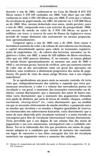 OS ECONOMISTAS


durante o ano de 1861, cunharam-se na Casa da Moeda 8 673 232
libras contra 3 378 102 cunhadas em 1860. Vale dizer que em 1861
cunharam-se mais 5 295 130 libras que em 1860. É certo que o volume
da circulação de papel-moeda, em 1861, foi inferior em 1 319 000 libras
ao de 1860. Mas, mesmo deduzindo essa soma, ainda persiste, para
o ano de 1861, comparado com o ano anterior de prosperidade, 1860,
um excesso de moeda no valor de 3 976 130 libras, ou quase 4
milhões; em troca, a reserva de ouro do Banco da Inglaterra nesse
período de tempo diminuiu não exatamente na mesma proporção,
mas aproximadamente.
      Comparai agora o ano de 1862 com o de 1842. Sem contar o
formidável aumento do valor e do volume de mercadorias em circulação,
o capital desembolsado apenas para cobrir as transações regulares,
ações de empréstimo, etc., de valores das ferrovias, ascendeu, na In-
glaterra e Gales, em 1862, à soma de 320 milhões de libras esterlinas,
cifra que em 1842 parecia fabulosa. E, no entanto, as somas globais
de moeda foram aproximadamente as mesmas nos anos de 1862 e
1842; e, em termos gerais, haveis de verificar, ante um aumento enorme
de valor não só das mercadorias como em geral das operações em
dinheiro, uma tendência à diminuição progressiva dos meios de paga-
mento. Do ponto de vista do nosso amigo Weston, isso é um enigma
indecifrável.
      Se se aprofundasse um pouco mais no assunto, contudo, ele teria
visto que, independentemente dos salários e supondo que estes per-
maneçam invariáveis, o valor e o volume das mercadorias postas em
circulação e, em geral, o montante das transações concertadas em di-
nheiro, variam diariamente; que o montante das notas de banco emi-
tidas varia diariamente; que o montante dos pagamentos efetuados
sem ajuda de dinheiro, por meio de letras de câmbio, cheques, créditos
escriturais, clearing-house14 etc., varia diariamente; que, na medida
em que se necessita efetivamente de moeda metálica, a proporção entre
as moedas que circulam e as moedas e lingotes guardados de reserva,
ou entesourados nos subterrâneos bancários, varia diariamente; que a
soma do ouro absorvido pela circulação nacional e a soma enviada ao
estrangeiro para fins de circulação internacional variam diariamente.
Teria percebido que o seu dogma de um volume fixo dos meios de
pagamento é um erro monstruoso, incompatível com a realidade coti-
diana. Ter-se-ia informado das leis que permitem aos meios de paga-
mento adaptar-se a condições que variam de maneira tão constante
em lugar de converter a sua falsa concepção das leis da circulação
monetária em argumento contra o aumento dos salários.

14   Bancos de compensação por intermédio dos quais se efetuam certos pagamentos. (N. da
     Ed. Francesa.)

                                           86
 