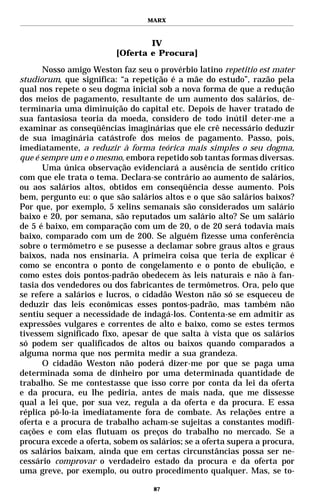 MARX



                                 IV
                         [Oferta e Procura]
      Nosso amigo Weston faz seu o provérbio latino repetitio est mater
studiorum, que significa: “a repetição é a mãe do estudo”, razão pela
qual nos repete o seu dogma inicial sob a nova forma de que a redução
dos meios de pagamento, resultante de um aumento dos salários, de-
terminaria uma diminuição do capital etc. Depois de haver tratado de
sua fantasiosa teoria da moeda, considero de todo inútil deter-me a
examinar as conseqüências imaginárias que ele crê necessário deduzir
de sua imaginária catástrofe dos meios de pagamento. Passo, pois,
imediatamente, a reduzir à forma teórica mais simples o seu dogma,
que é sempre um e o mesmo, embora repetido sob tantas formas diversas.
      Uma única observação evidenciará a ausência de sentido crítico
com que ele trata o tema. Declara-se contrário ao aumento de salários,
ou aos salários altos, obtidos em conseqüência desse aumento. Pois
bem, pergunto eu: o que são salários altos e o que são salários baixos?
Por que, por exemplo, 5 xelins semanais são considerados um salário
baixo e 20, por semana, são reputados um salário alto? Se um salário
de 5 é baixo, em comparação com um de 20, o de 20 será todavia mais
baixo, comparado com um de 200. Se alguém fizesse uma conferência
sobre o termômetro e se pusesse a declamar sobre graus altos e graus
baixos, nada nos ensinaria. A primeira coisa que teria de explicar é
como se encontra o ponto de congelamento e o ponto de ebulição, e
como estes dois pontos-padrão obedecem às leis naturais e não à fan-
tasia dos vendedores ou dos fabricantes de termômetros. Ora, pelo que
se refere a salários e lucros, o cidadão Weston não só se esqueceu de
deduzir das leis econômicas esses pontos-padrão, mas também não
sentiu sequer a necessidade de indagá-los. Contenta-se em admitir as
expressões vulgares e correntes de alto e baixo, como se estes termos
tivessem significado fixo, apesar de que salta à vista que os salários
só podem ser qualificados de altos ou baixos quando comparados a
alguma norma que nos permita medir a sua grandeza.
      O cidadão Weston não poderá dizer-me por que se paga uma
determinada soma de dinheiro por uma determinada quantidade de
trabalho. Se me contestasse que isso corre por conta da lei da oferta
e da procura, eu lhe pediria, antes de mais nada, que me dissesse
qual a lei que, por sua vez, regula a da oferta e da procura. E essa
réplica pô-lo-ia imediatamente fora de combate. As relações entre a
oferta e a procura de trabalho acham-se sujeitas a constantes modifi-
cações e com elas flutuam os preços do trabalho no mercado. Se a
procura excede a oferta, sobem os salários; se a oferta supera a procura,
os salários baixam, ainda que em certas circunstâncias possa ser ne-
cessário comprovar o verdadeiro estado da procura e da oferta por
uma greve, por exemplo, ou outro procedimento qualquer. Mas, se to-

                                   87
 