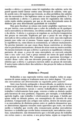 OS ECONOMISTAS


mardes a oferta e a procura como lei reguladora dos salários, seria tão
pueril quanto inútil clamar contra uma elevação de salários, visto que,
de acordo com a lei suprema que invocais, as altas periódicas dos salários
são tão necessárias e tão legítimas como as suas baixas periódicas. E se
não considerais a oferta e a procura como lei reguladora dos salários,
então repito minha pergunta: por que se dá uma determinada soma de
dinheiro por uma determinada quantidade de trabalho?
      Mas para focalizar as coisas com maior amplidão: equivocar-vos-
eis por inteiro, caso acrediteis que o valor do trabalho ou de qualquer
outra mercadoria se determina, em última análise, pelo jogo da procura
e da oferta. A oferta e a procura só regulam as oscilações temporárias
dos preços no mercado. Explicam por que o preço de um artigo no
mercado se eleva acima ou desce abaixo do seu valor, mas não explicam
jamais esse valor em si mesmo. Vamos supor que oferta e a procura
se equilibrem ou, como dizem os economistas, se cubram mutuamente.
No preciso instante em que essas duas forças contrárias se nivelam,
elas se paralisam mutuamente, deixam de atuar num ou noutro sentido.
No mesmo instante em que a oferta e a procura se equilibram e deixam,
portanto, de atuar, o preço de uma mercadoria no mercado coincide
com o seu valor real, com o preço normal em torno do qual oscilam
seus preços no mercado. Por conseguinte, se queremos investigar o
caráter desse valor, não nos devemos preocupar com os efeitos tran-
sitórios que a oferta e a procura exercem sobre os preços do mercado.
E outro tanto caberia dizer dos salários e dos preços de todas as demais
mercadorias.
                                  V
                         [Salários e Preços]

      Reduzidos a sua expressão teórica mais simples, todos os argu-
mentos de nosso amigo se traduzem num só e único dogma: “Os preços
das mercadorias são determinados ou regulados pelos salários”.
      Ante essa heresia antiquada e desacreditada, eu poderia invocar
a observação prática. Poderia dizer-vos que os operários fabris, os mi-
neiros, os construtores navais e outros trabalhadores ingleses, cujo
trabalho é relativamente bem pago, vencem a todas as demais nações
pela barateza de seus produtos, enquanto, por exemplo, o trabalhador
agrícola inglês, cujo trabalho é relativamente mal pago, é batido por
quase todos os demais países, em conseqüência da carestia de seus
produtos. Comparando uns artigos com outros, dentro do mesmo país,
e as mercadorias de distintos países entre si, poderia demonstrar que,
se abstrairmos algumas exceções mais aparentes que reais, em termo
médio o trabalho que recebe alta remuneração produz mercadorias
baratas e o trabalho que recebe baixa remuneração, mercadorias caras.
Isso, naturalmente, não demonstraria que o elevado preço do trabalho
em certos casos e, em outros, o seu preço baixo, sejam as respectivas

                                    88
 