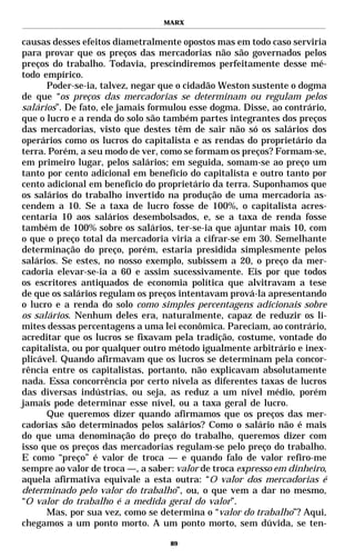MARX


causas desses efeitos diametralmente opostos mas em todo caso serviria
para provar que os preços das mercadorias não são governados pelos
preços do trabalho. Todavia, prescindiremos perfeitamente desse mé-
todo empírico.
      Poder-se-ia, talvez, negar que o cidadão Weston sustente o dogma
de que “os preços das mercadorias se determinam ou regulam pelos
salários”. De fato, ele jamais formulou esse dogma. Disse, ao contrário,
que o lucro e a renda do solo são também partes integrantes dos preços
das mercadorias, visto que destes têm de sair não só os salários dos
operários como os lucros do capitalista e as rendas do proprietário da
terra. Porém, a seu modo de ver, como se formam os preços? Formam-se,
em primeiro lugar, pelos salários; em seguida, somam-se ao preço um
tanto por cento adicional em benefício do capitalista e outro tanto por
cento adicional em benefício do proprietário da terra. Suponhamos que
os salários do trabalho invertido na produção de uma mercadoria as-
cendem a 10. Se a taxa de lucro fosse de 100%, o capitalista acres-
centaria 10 aos salários desembolsados, e, se a taxa de renda fosse
também de 100% sobre os salários, ter-se-ia que ajuntar mais 10, com
o que o preço total da mercadoria viria a cifrar-se em 30. Semelhante
determinação do preço, porém, estaria presidida simplesmente pelos
salários. Se estes, no nosso exemplo, subissem a 20, o preço da mer-
cadoria elevar-se-ia a 60 e assim sucessivamente. Eis por que todos
os escritores antiquados de economia política que alvitravam a tese
de que os salários regulam os preços intentavam prová-la apresentando
o lucro e a renda do solo como simples percentagens adicionais sobre
os salários. Nenhum deles era, naturalmente, capaz de reduzir os li-
mites dessas percentagens a uma lei econômica. Pareciam, ao contrário,
acreditar que os lucros se fixavam pela tradição, costume, vontade do
capitalista, ou por qualquer outro método igualmente arbitrário e inex-
plicável. Quando afirmavam que os lucros se determinam pela concor-
rência entre os capitalistas, portanto, não explicavam absolutamente
nada. Essa concorrência por certo nivela as diferentes taxas de lucros
das diversas indústrias, ou seja, as reduz a um nível médio, porém
jamais pode determinar esse nível, ou a taxa geral de lucro.
      Que queremos dizer quando afirmamos que os preços das mer-
cadorias são determinados pelos salários? Como o salário não é mais
do que uma denominação do preço do trabalho, queremos dizer com
isso que os preços das mercadorias regulam-se pelo preço do trabalho.
E como “preço” é valor de troca — e quando falo de valor refiro-me
sempre ao valor de troca —, a saber: valor de troca expresso em dinheiro,
aquela afirmativa equivale a esta outra: “O valor dos mercadorias é
determinado pelo valor do trabalho”, ou, o que vem a dar no mesmo,
“O valor do trabalho é a medida geral do valor”.
      Mas, por sua vez, como se determina o “valor do trabalho”? Aqui,
chegamos a um ponto morto. A um ponto morto, sem dúvida, se ten-

                                   89
 