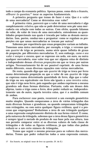 MARX


todo o campo da economia política. Apenas posso, como diria o francês,
effleurer la question,17 tocar os aspectos fundamentais.
      A primeira pergunta que temos de fazer é esta: Que é o valor
de uma mercadoria? Como se determina esse valor?
      À primeira vista, parecerá que o valor de uma mercadoria é algo
completamente relativo, que não se pode determinar sem pôr uma mer-
cadoria em relação com todas as outras. Com efeito, quando falamos
do valor, do valor de troca de uma mercadoria, entendemos as quan-
tidades proporcionais nas quais é trocada por todas as demais merca-
dorias. Isso, porém, conduz-nos a perguntar: como se regulam as pro-
porções em que umas mercadorias se trocam por outras?
      Sabemos por experiência que essas proporções variam ao infinito.
Tomemos uma única mercadoria, por exemplo, o trigo, e veremos que
um quarter de trigo se permuta, numa série quase infinita de graus
de proporção, por diferentes mercadorias. E, sem embargo, como o seu
valor é sempre o mesmo, quer se expresse em seda, em ouro, ou outra
qualquer mercadoria, esse valor tem que ser alguma coisa de distinto
e independente dessas diversas proporções em que se troca por outros
artigos. Necessariamente há de ser possível exprimir, de uma forma
muito diferente, essas diversas equações com várias mercadorias.
      De resto, quando digo que um quarter de trigo se troca por ferro
numa determinada proporção ou que o valor de um quarter de trigo
se expressa numa determinada quantidade de ferro, digo que o valor
do trigo ou seu equivalente em ferro são iguais a uma terceira coisa,
que não é trigo nem ferro, pois suponho que ambos exprimem a mesma
grandeza sob duas formas distintas. Portanto, cada um desses dois
objetos, tanto o trigo como o ferro, deve poder reduzir-se, independen-
temente um do outro, àquela terceira coisa, que é a medida comum
de ambos.
      Para esclarecer esse ponto, recorrerei a um exemplo geométrico
muito simples. Quando comparamos a área de vários triângulos das
mais diversas formas e grandezas, ou quando comparamos triângulos
com retângulos, ou com outra qualquer figura retilínea, qual é o pro-
cesso que empregamos? Reduzimos a área de um triângulo qualquer
a uma expressão completamente distinta de sua forma visível. E como,
pela natureza do triângulo, sabemos que a área dessa figura geométrica
é sempre igual à metade do produto de sua base pela sua altura, isso
nos permite comparar entre si os diversos valores de toda classe de
triângulos e de todas as figuras retilíneas, já que todas elas podem
reduzir-se a um certo número de triângulos.
      Temos que seguir o mesmo processo para os valores das merca-
dorias. Temos que poder reduzi-los todos a uma expressão comum,

17   Em francês, no original: tocar de leve na questão. (N. do E.)

                                               91
 