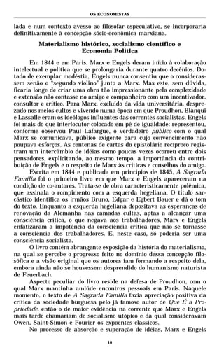 OS ECONOMISTAS


lada e num contexto avesso ao filosofar especulativo, se incorporaria
definitivamente à concepção sócio-econômica marxiana.
         Materialismo histórico, socialismo científico e
                      Economia Política
       Em 1844 e em Paris, Marx e Engels deram início à colaboração
intelectual e política que se prolongaria durante quatro decênios. Do-
tado de exemplar modéstia, Engels nunca consentiu que o consideras-
sem senão o “segundo violino” junto a Marx. Mas este, sem dúvida,
ficaria longe de criar uma obra tão impressionante pela complexidade
e extensão não contasse no amigo e companheiro com um incentivador,
consultor e crítico. Para Marx, excluído da vida universitária, despre-
zado nos meios cultos e vivendo numa época em que Proudhon, Blanqui
e Lassalle eram os ideólogos influentes das correntes socialistas, Engels
foi mais do que interlocutor colocado em pé de igualdade: representou,
conforme observou Paul Lafargue, o verdadeiro público com o qual
Marx se comunicava, público exigente para cujo convencimento não
poupava esforços. As centenas de cartas do epistolário recíproco regis-
tram um intercâmbio de idéias como poucas vezes ocorreu entre dois
pensadores, explicitando, ao mesmo tempo, a importância da contri-
buição de Engels e o respeito de Marx às críticas e conselhos do amigo.
       Escrita em 1844 e publicada em princípios de 1845, A Sagrada
Família foi o primeiro livro em que Marx e Engels apareceram na
condição de co-autores. Trata-se de obra caracteristicamente polêmica,
que assinala o rompimento com a esquerda hegeliana. O título sar-
cástico identifica os irmãos Bruno, Edgar e Egbert Bauer e dá o tom
do texto. Enquanto a esquerda hegeliana depositava as esperanças de
renovação da Alemanha nas camadas cultas, aptas a alcançar uma
consciência crítica, o que negava aos trabalhadores, Marx e Engels
enfatizaram a impotência da consciência crítica que não se tornasse
a consciência dos trabalhadores. E, neste caso, só poderia ser uma
consciência socialista.
       O livro contém abrangente exposição da história do materialismo,
na qual se percebe o progresso feito no domínio dessa concepção filo-
sófica e a visão original que os autores iam formando a respeito dela,
embora ainda não se houvessem desprendido do humanismo naturista
de Feuerbach.
       Aspecto peculiar do livro reside na defesa de Proudhon, com o
qual Marx mantinha amiúde encontros pessoais em Paris. Naquele
momento, o texto de A Sagrada Família fazia apreciação positiva da
crítica da sociedade burguesa pelo já famoso autor de Que É a Pro-
priedade, então o de maior evidência na corrente que Marx e Engels
mais tarde chamariam de socialismo utópico e da qual consideravam
Owen, Saint-Simon e Fourier os expoentes clássicos.
       No processo de absorção e superação de idéias, Marx e Engels

                                   10
 