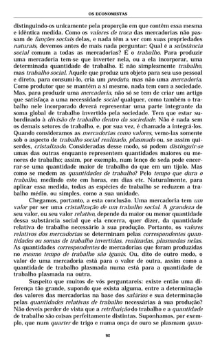 OS ECONOMISTAS


distinguindo-os unicamente pela proporção em que contêm essa mesma
e idêntica medida. Como os valores de troca das mercadorias não pas-
sam de funções sociais delas, e nada têm a ver com suas propriedades
naturais, devemos antes de mais nada perguntar: Qual é a substância
social comum a todas as mercadorias? É o trabalho. Para produzir
uma mercadoria tem-se que inverter nela, ou a ela incorporar, uma
determinada quantidade de trabalho. E não simplesmente trabalho,
mas trabalho social. Aquele que produz um objeto para seu uso pessoal
e direto, para consumi-lo, cria um produto, mas não uma mercadoria.
Como produtor que se mantém a si mesmo, nada tem com a sociedade.
Mas, para produzir uma mercadoria, não só se tem de criar um artigo
que satisfaça a uma necessidade social qualquer, como também o tra-
balho nele incorporado deverá representar uma parte integrante da
soma global de trabalho invertido pela sociedade. Tem que estar su-
bordinado à divisão de trabalho dentro da sociedade. Não é nada sem
os demais setores do trabalho, e, por sua vez, é chamado a integrá-los.
Quando consideramos as mercadorias como valores, vemo-las somente
sob o aspecto de trabalho social realizado, plasmado ou, se assim qui-
serdes, cristalizado. Consideradas desse modo, só podem distinguir-se
umas das outras enquanto representem quantidades maiores ou me-
nores de trabalho; assim, por exemplo, num lenço de seda pode encer-
rar-se uma quantidade maior de trabalho do que em um tijolo. Mas
como se medem as quantidades de trabalho? Pelo tempo que dura o
trabalho, medindo este em horas, em dias etc. Naturalmente, para
aplicar essa medida, todas as espécies de trabalho se reduzem a tra-
balho médio, ou simples, como a sua unidade.
      Chegamos, portanto, a esta conclusão. Uma mercadoria tem um
valor por ser uma cristalização de um trabalho social. A grandeza de
seu valor, ou seu valor relativo, depende da maior ou menor quantidade
dessa substância social que ela encerra, quer dizer, da quantidade
relativa de trabalho necessário à sua produção. Portanto, os valores
relativos dos mercadorias se determinam pelas correspondentes quan-
tidades ou somas de trabalho invertidas, realizadas, plasmadas nelas.
As quantidades correspondentes de mercadorias que foram produzidas
no mesmo tempo de trabalho são iguais. Ou, dito de outro modo, o
valor de uma mercadoria está para o valor de outra, assim como a
quantidade de trabalho plasmada numa está para a quantidade de
trabalho plasmada na outra.
      Suspeito que muitos de vós perguntareis: existe então uma di-
ferença tão grande, supondo que exista alguma, entre a determinação
dos valores das mercadorias na base dos salários e sua determinação
pelas quantidades relativas de trabalho necessárias à sua produção?
Não deveis perder de vista que a retribuição do trabalho e a quantidade
de trabalho são coisas perfeitamente distintas. Suponhamos, por exem-
plo, que num quarter de trigo e numa onça de ouro se plasmam quan-

                                  92
 