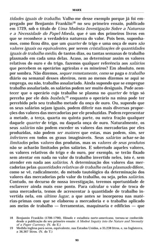 MARX


tidades iguais de trabalho. Valho-me desse exemplo porque já foi em-
pregado por Benjamin Franklin18 no seu primeiro ensaio, publicado
em 1729, sob o título de Uma Modesta Investigação Sobre a Natureza
e a Necessidade do Papel-Moeda, que é um dos primeiros livros em
que se reconhece a verdadeira natureza do valor. Pois bem, suponha-
mos, como ficou dito, que um quarter de trigo e uma onça de ouro são
valores iguais ou equivalentes, por serem cristalizações de quantidades
iguais de trabalho médio, de tantos dias, ou tantas semanas de trabalho
plasmado em cada uma delas. Acaso, ao determinar assim os valores
relativos do ouro e do trigo, fazemos qualquer referência aos salários
que percebem os operários agrícolas e os mineiros? Em absoluto, nem
por sombra. Não dizemos, sequer remotamente, como se paga o trabalho
diário ou semanal desses obreiros, nem ao menos dizemos se aqui se
emprega, ou não, trabalho assalariado. Ainda supondo que se empregue
trabalho assalariado, os salários podem ser muito desiguais. Pode acon-
tecer que o operário cujo trabalho se plasma no quarter de trigo só
perceba por ele dois bushels,19 enquanto o operário na mina pode ter
percebido pelo seu trabalho metade da onça de ouro. Ou, supondo que
os seus salários sejam iguais, podem diferir nas mais diversas propor-
ções dos valores das mercadorias por ele produzidas. Podem representar
a metade, a terça, quarta ou quinta parte, ou outra fração qualquer
daquele quarter de trigo, ou daquela onça de ouro. Naturalmente, os
seus salários não podem exceder os valores das mercadorias por eles
produzidas, não podem ser maiores que estas, mas podem, sim, ser
inferiores em todos os graus imagináveis. Seus salários achar-se-ão
limitados pelos valores dos produtos, mas os valores de seus produtos
não se acharão limitados pelos salários. E sobretudo aqueles valores,
os valores relativos do trigo e do ouro, por exemplo, se terão fixado
sem atentar em nada no valor do trabalho invertido neles, isto é, sem
atender em nada aos salários. A determinação dos valores das mer-
cadorias pelas quantidades relativas de trabalho nelas plasmado difere,
como se vê, radicalmente, do método tautológico da determinação dos
valores das mercadorias pelo valor do trabalho, ou seja, pelos salários.
Contudo, no decurso de nossa investigação, teremos oportunidade de
esclarecer ainda mais esse ponto. Para calcular o valor de troca de
uma mercadoria, temos de acrescentar à quantidade de trabalho in-
vertida nela, em último lugar, a que antes se incorporou nas maté-
rias-primas com que se elaborou a mercadoria e o trabalho aplicado
aos meios de trabalho — ferramentas, maquinaria e edifícios — que

18   Benjamin Franklin (1706-1790), filósofo e estadista norte-americano, tornou-se conhecido
     desde a publicação do seu primeiro ensaio: A Modest Inquiry into the Nature and Necessity
     of a Paper Currency. (N. do E.)
19   Medida inglesa para secos, equivalente, nos Estados Unidos, a 35,238 litros, e, na Inglaterra,
     a 36,367 litros. (N. do T.)

                                                93
 