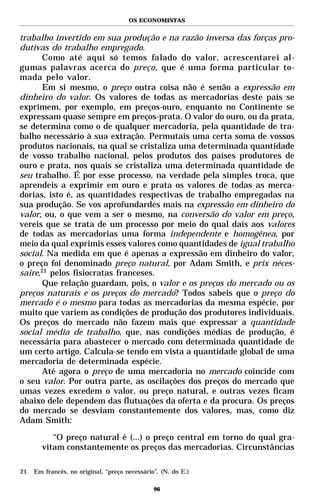 OS ECONOMISTAS


trabalho invertido em sua produção e na razão inversa das forças pro-
dutivas do trabalho empregado.
       Como até aqui só temos falado do valor, acrescentarei al-
gumas palavras acerca do preço, que é uma forma particular to-
mada pelo valor.
       Em si mesmo, o preço outra coisa não é senão a expressão em
dinheiro do valor. Os valores de todas as mercadorias deste país se
exprimem, por exemplo, em preços-ouro, enquanto no Continente se
expressam quase sempre em preços-prata. O valor do ouro, ou da prata,
se determina como o de qualquer mercadoria, pela quantidade de tra-
balho necessário à sua extração. Permutais uma certa soma de vossos
produtos nacionais, na qual se cristaliza uma determinada quantidade
de vosso trabalho nacional, pelos produtos dos países produtores de
ouro e prata, nos quais se cristaliza uma determinada quantidade de
seu trabalho. É por esse processo, na verdade pela simples troca, que
aprendeis a exprimir em ouro e prata os valores de todas as merca-
dorias, isto é, as quantidades respectivas de trabalho empregadas na
sua produção. Se vos aprofundardes mais na expressão em dinheiro do
valor, ou, o que vem a ser o mesmo, na conversão do valor em preço,
vereis que se trata de um processo por meio do qual dais aos valores
de todas as mercadorias uma forma independente e homogênea, por
meio da qual exprimis esses valores como quantidades de igual trabalho
social. Na medida em que é apenas a expressão em dinheiro do valor,
o preço foi denominado preço natural, por Adam Smith, e prix néces-
saire,21 pelos fisiocratas franceses.
       Que relação guardam, pois, o valor e os preços do mercado ou os
preços naturais e os preços do mercado? Todos sabeis que o preço do
mercado é o mesmo para todas as mercadorias da mesma espécie, por
muito que variem as condições de produção dos produtores individuais.
Os preços do mercado não fazem mais que expressar a quantidade
social média de trabalho, que, nas condições médias de produção, é
necessária para abastecer o mercado com determinada quantidade de
um certo artigo. Calcula-se tendo em vista a quantidade global de uma
mercadoria de determinada espécie.
       Até agora o preço de uma mercadoria no mercado coincide com
o seu valor. Por outra parte, as oscilações dos preços do mercado que
umas vezes excedem o valor, ou preço natural, e outras vezes ficam
abaixo dele dependem das flutuações da oferta e da procura. Os preços
do mercado se desviam constantemente dos valores, mas, como diz
Adam Smith:

          “O preço natural é (...) o preço central em torno do qual gra-
       vitam constantemente os preços das mercadorias. Circunstâncias

21   Em francês, no original, “preço necessário”. (N. do E.)

                                               96
 