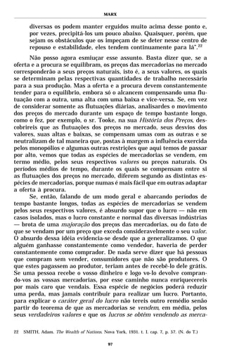 MARX


       diversas os podem manter erguidos muito acima desse ponto e,
       por vezes, precipitá-los um pouco abaixo. Quaisquer, porém, que
       sejam os obstáculos que os impeçam de se deter nesse centro de
       repouso e estabilidade, eles tendem continuamente para lá”.22
      Não posso agora esmiuçar esse assunto. Basta dizer que, se a
oferta e a procura se equilibram, os preços das mercadorias no mercado
corresponderão a seus preços naturais, isto é, a seus valores, os quais
se determinam pelas respectivas quantidades de trabalho necessário
para a sua produção. Mas a oferta e a procura devem constantemente
tender para o equilíbrio, embora só o alcancem compensando uma flu-
tuação com a outra, uma alta com uma baixa e vice-versa. Se, em vez
de considerar somente as flutuações diárias, analisardes o movimento
dos preços do mercado durante um espaço de tempo bastante longo,
como o fez, por exemplo, o sr. Tooke, na sua História dos Preços, des-
cobrireis que as flutuações dos preços no mercado, seus desvios dos
valores, suas altas e baixas, se compensam umas com as outras e se
neutralizam de tal maneira que, postas à margem a influência exercida
pelos monopólios e algumas outras restrições que aqui temos de passar
por alto, vemos que todas as espécies de mercadorias se vendem, em
termo médio, pelos seus respectivos valores ou preços naturais. Os
períodos médios de tempo, durante os quais se compensam entre si
as flutuações dos preços no mercado, diferem segundo as distintas es-
pécies de mercadorias, porque numas é mais fácil que em outras adaptar
a oferta à procura.
      Se, então, falando de um modo geral e abarcando períodos de
tempo bastante longos, todas as espécies de mercadorias se vendem
pelos seus respectivos valores, é absurdo supor que o lucro — não em
casos isolados, mas o lucro constante e normal das diversas indústrias
— brota de uma majoração dos preços das mercadorias, ou do fato de
que se vendam por um preço que exceda consideravelmente o seu valor.
O absurdo dessa idéia evidencia-se desde que a generalizamos. O que
alguém ganhasse constantemente como vendedor, haveria de perder
constantemente como comprador. De nada serve dizer que há pessoas
que compram sem vender, consumidores que não são produtores. O
que estes pagassem ao produtor, teriam antes de recebê-lo dele grátis.
Se uma pessoa recebe o vosso dinheiro e logo vo-lo devolve compran-
do-vos as vossas mercadorias, por esse caminho nunca enriquecereis
por mais caro que vendais. Essa espécie de negócios poderá reduzir
uma perda, mas jamais contribuir para realizar um lucro. Portanto,
para explicar o caráter geral do lucro não tereis outro remédio senão
partir do teorema de que as mercadorias se vendem, em média, pelos
seus verdadeiros valores e que os lucros se obtêm vendendo as merca-

22   SMITH, Adam. The Wealth of Nations. Nova York, 1931. t. I. cap. 7, p. 57. (N. do T.)

                                             97
 