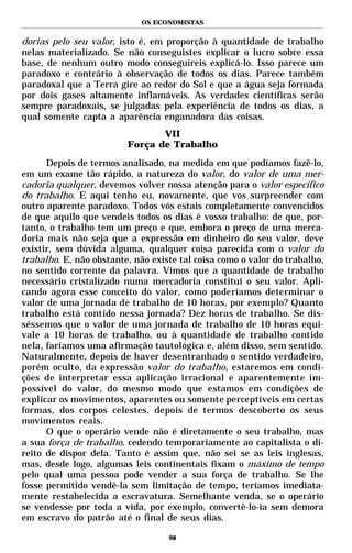 OS ECONOMISTAS


dorias pelo seu valor, isto é, em proporção à quantidade de trabalho
nelas materializado. Se não conseguistes explicar o lucro sobre essa
base, de nenhum outro modo conseguireis explicá-lo. Isso parece um
paradoxo e contrário à observação de todos os dias. Parece também
paradoxal que a Terra gire ao redor do Sol e que a água seja formada
por dois gases altamente inflamáveis. As verdades científicas serão
sempre paradoxais, se julgadas pela experiência de todos os dias, a
qual somente capta a aparência enganadora das coisas.
                                VII
                         Força de Trabalho

      Depois de termos analisado, na medida em que podíamos fazê-lo,
em um exame tão rápido, a natureza do valor, do valor de uma mer-
cadoria qualquer, devemos volver nossa atenção para o valor específico
do trabalho. E aqui tenho eu, novamente, que vos surpreender com
outro aparente paradoxo. Todos vós estais completamente convencidos
de que aquilo que vendeis todos os dias é vosso trabalho: de que, por-
tanto, o trabalho tem um preço e que, embora o preço de uma merca-
doria mais não seja que a expressão em dinheiro do seu valor, deve
existir, sem dúvida alguma, qualquer coisa parecida com o valor do
trabalho. E, não obstante, não existe tal coisa como o valor do trabalho,
no sentido corrente da palavra. Vimos que a quantidade de trabalho
necessário cristalizado numa mercadoria constitui o seu valor. Apli-
cando agora esse conceito do valor, como poderíamos determinar o
valor de uma jornada de trabalho de 10 horas, por exemplo? Quanto
trabalho está contido nessa jornada? Dez horas de trabalho. Se dis-
séssemos que o valor de uma jornada de trabalho de 10 horas equi-
vale a 10 horas de trabalho, ou à quantidade de trabalho contido
nela, faríamos uma afirmação tautológica e, além disso, sem sentido.
Naturalmente, depois de haver desentranhado o sentido verdadeiro,
porém oculto, da expressão valor do trabalho, estaremos em condi-
ções de interpretar essa aplicação irracional e aparentemente im-
possível do valor, do mesmo modo que estamos em condições de
explicar os movimentos, aparentes ou somente perceptíveis em certas
formas, dos corpos celestes, depois de termos descoberto os seus
movimentos reais.
      O que o operário vende não é diretamente o seu trabalho, mas
a sua força de trabalho, cedendo temporariamente ao capitalista o di-
reito de dispor dela. Tanto é assim que, não sei se as leis inglesas,
mas, desde logo, algumas leis continentais fixam o máximo de tempo
pelo qual uma pessoa pode vender a sua força de trabalho. Se lhe
fosse permitido vendê-la sem limitação de tempo, teríamos imediata-
mente restabelecida a escravatura. Semelhante venda, se o operário
se vendesse por toda a vida, por exemplo, convertê-lo-ia sem demora
em escravo do patrão até o final de seus dias.

                                   98
 