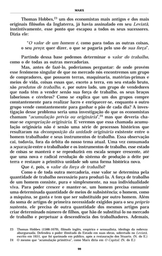 MARX


      Thomas Hobbes,23 um dos economistas mais antigos e dos mais
originais filósofos da Inglaterra, já havia assinalado em seu Leviatã,
instintivamente, esse ponto que escapou a todos os seus sucessores.
Dizia ele:

          “O valor de um homem é, como para todas as outras coisas,
       o seu preço; quer dizer, o que se pagaria pelo uso de sua força”.

       Partindo dessa base podemos determinar o valor do trabalho,
como o de todas as outras mercadorias.
       Mas, antes de fazê-lo, poderíamos perguntar: de onde provém
esse fenômeno singular de que no mercado nós encontremos um grupo
de compradores, que possuem terras, maquinaria, matérias-primas e
meios de vida, coisas essas que, exceto a terra, em seu estado bruto,
são produtos de trabalho, e, por outro lado, um grupo de vendedores
que nada têm a vender senão sua força de trabalho, os seus braços
laboriosos e cérebros? Como se explica que um dos grupos compre
constantemente para realizar lucro e enriquecer-se, enquanto o outro
grupo vende constantemente para ganhar o pão de cada dia? A inves-
tigação desse problema seria uma investigação do que os economistas
chamam “acumulação prévia ou originária”,24 mas que deveria cha-
mar-se expropriação originária. E veremos que essa chamada acumu-
lação originária não é senão uma série de processos históricos que
resultaram na decomposição da unidade originária existente entre o
homem trabalhador e seus instrumentos de trabalho. Essa observação
cai, todavia, fora da órbita do nosso tema atual. Uma vez consumada
a separação entre o trabalhador e os instrumentos de trabalho, esse estado
de coisas se manterá e se reproduzirá em escala sempre crescente, até
que uma nova e radical revolução do sistema de produção a deite por
terra e restaure a primitiva unidade sob uma forma histórica nova.
       Que é, pois, o valor da força de trabalho?
       Como o de toda outra mercadoria, esse valor se determina pela
quantidade de trabalho necessário para produzi-la. A força de trabalho
de um homem consiste, pura e simplesmente, na sua individualidade
viva. Para poder crescer e manter-se, um homem precisa consumir
uma determinada quantidade de meios de subsistência; o homem, como
a máquina, se gasta e tem que ser substituído por outro homem. Além
da soma de artigos de primeira necessidade exigidos para o seu próprio
sustento, ele precisa de outra quantidade dos mesmos artigos para
criar determinado número de filhos, que hão de substituí-lo no mercado
de trabalho e perpetuar a descendência dos trabalhadores. Ademais,

23   Thomas Hobbes (1588-1679), filósofo inglês, empírico e sensualista, ideólogo da nobreza
     aburguesada. Defendeu o poder ilimitado do Estado em suas obras, sobretudo no Leviatã,
     escrito em 1651, que foi queimado em público, após a restauração dos Stuarts. (N. do E.)
24   O mesmo que “acumulação primitiva”, como Marx diria em O Capital. (N. do E.)

                                             99
 
