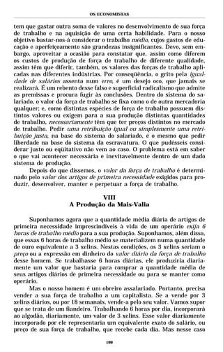OS ECONOMISTAS


tem que gastar outra soma de valores no desenvolvimento de sua força
de trabalho e na aquisição de uma certa habilidade. Para o nosso
objetivo bastar-nos-á considerar o trabalho médio, cujos gastos de edu-
cação e aperfeiçoamento são grandezas insignificantes. Devo, sem em-
bargo, aproveitar a ocasião para constatar que, assim como diferem
os custos de produção de força de trabalho de diferente qualidade,
assim têm que diferir, também, os valores das forças de trabalho apli-
cadas nas diferentes indústrias. Por conseqüência, o grito pela igual-
dade de salários assenta num erro, é um desejo oco, que jamais se
realizará. É um rebento desse falso e superficial radicalismo que admite
as premissas e procura fugir às conclusões. Dentro do sistema do sa-
lariado, o valor da força de trabalho se fixa como o de outra mercadoria
qualquer; e, como distintas espécies de força de trabalho possuem dis-
tintos valores ou exigem para a sua produção distintas quantidades
de trabalho, necessariamente têm que ter preços distintos no mercado
de trabalho. Pedir uma retribuição igual ou simplesmente uma retri-
buição justa, na base do sistema do salariado, é o mesmo que pedir
liberdade na base do sistema da escravatura. O que pudésseis consi-
derar justo ou eqüitativo não vem ao caso. O problema está em saber
o que vai acontecer necessária e inevitavelmente dentro de um dado
sistema de produção.
      Depois do que dissemos, o valor da força de trabalho é determi-
nado pelo valor dos artigos de primeira necessidade exigidos para pro-
duzir, desenvolver, manter e perpetuar a força de trabalho.

                             VIII
                    A Produção da Mais-Valia

      Suponhamos agora que a quantidade média diária de artigos de
primeira necessidade imprescindíveis à vida de um operário exija 6
horas de trabalho médio para a sua produção. Suponhamos, além disso,
que essas 6 horas de trabalho médio se materializem numa quantidade
de ouro equivalente a 3 xelins. Nestas condições, os 3 xelins seriam o
preço ou a expressão em dinheiro do valor diário da força de trabalho
desse homem. Se trabalhasse 6 horas diárias, ele produziria diaria-
mente um valor que bastaria para comprar a quantidade média de
seus artigos diários de primeira necessidade ou para se manter como
operário.
      Mas o nosso homem é um obreiro assalariado. Portanto, precisa
vender a sua força de trabalho a um capitalista. Se a vende por 3
xelins diários, ou por 18 semanais, vende-a pelo seu valor. Vamos supor
que se trata de um fiandeiro. Trabalhando 6 horas por dia, incorporará
ao algodão, diariamente, um valor de 3 xelins. Esse valor diariamente
incorporado por ele representaria um equivalente exato do salário, ou
preço de sua força de trabalho, que recebe cada dia. Mas nesse caso

                                  100
 