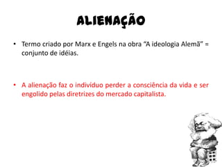 Alienação
• Termo criado por Marx e Engels na obra “A ideologia Alemã” =
  conjunto de idéias.



• A alienação faz o indivíduo perder a consciência da vida e ser
  engolido pelas diretrizes do mercado capitalista.
 