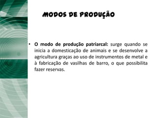 Modos de Produção



• O modo de produção patriarcal: surge quando se
  inicia a domesticação de animais e se desenvolve a
  agricultura graças ao uso de instrumentos de metal e
  à fabricação de vasilhas de barro, o que possibilita
  fazer reservas.
 