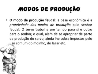 Modos de Produção
• O modo de produção feudal: a base econômica é a
  propriedade dos modos de produção pelo senhor
  feudal. O servo trabalha um tempo para si e outro
  para o senhor, o qual, além de se apropriar de parte
  da produção do servo, ainda lhe cobra impostos pelo
  uso comum do moinho, do lagar etc.
 