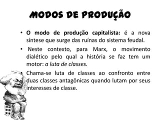 Modos de Produção
• O modo de produção capitalista: é a nova
  síntese que surge das ruínas do sistema feudal.
• Neste contexto, para Marx, o movimento
  dialético pelo qual a história se faz tem um
  motor: a luta de classes.
• Chama-se luta de classes ao confronto entre
  duas classes antagônicas quando lutam por seus
  interesses de classe.
 