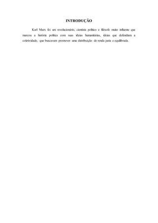 INTRODUÇÃO
Karl Marx foi um revolucionário, cientista político e filósofo muito influente que
marcou a história política com suas ideias humanitárias, ideias que defendiam a
coletividade, que buscavam promover uma distribuição de renda justa e equilibrada.
 