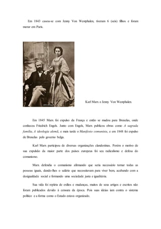 Em 1843 casou-se com Jenny Von Westphalen, tiveram 6 (seis) filhos e foram
morar em Paris.
Karl Marx e Jenny Von Westphalen.
Em 1845 Marx foi expulso da França e então se mudou para Bruxelas, onde
conheceu Friedrich Engels. Junto com Engels, Marx publicou obras como A sagrada
família, A ideologia alemã, e mais tarde o Manifesto comunista, e em 1848 foi expulso
de Bruxelas pelo governo belga.
Karl Marx participou de diversas organizações clandestinas. Porém o motivo de
sua expulsão da maior parte dos países europeus foi seu radicalismo e defesa do
comunismo.
Marx defendia o comunismo afirmando que seria necessário tornar todas as
pessoas iguais, dando-lhes o salário que necessitavam para viver bem, acabando com a
desigualdade social e formando uma sociedade justa e igualitária.
Sua vida foi repleta de exílios e mudanças, muitos de seus artigos e escritos não
foram publicados devido à censura da época. Pois suas ideias iam contra o sistema
político e a forma como o Estado estava organizado.
 