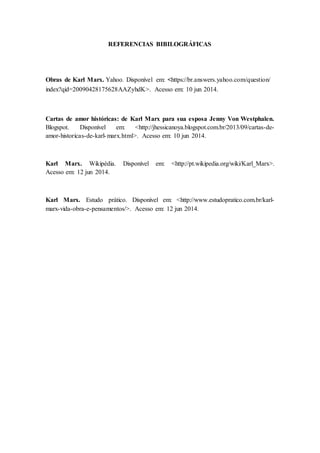 REFERENCIAS BIBILOGRÁFICAS
Obras de Karl Marx. Yahoo. Disponível em: <https://br.answers.yahoo.com/question/
index?qid=20090428175628AAZyhdK>. Acesso em: 10 jun 2014.
Cartas de amor históricas: de Karl Marx para sua esposa Jenny Von Westphalen.
Blogspot. Disponível em: <http://jhessicanoya.blogspot.com.br/2013/09/cartas-de-
amor-historicas-de-karl-marx.html>. Acesso em: 10 jun 2014.
Karl Marx. Wikipédia. Disponível em: <http://pt.wikipedia.org/wiki/Karl_Marx>.
Acesso em: 12 jun 2014.
Karl Marx. Estudo prático. Disponível em: <http://www.estudopratico.com.br/karl-
marx-vida-obra-e-pensamentos/>. Acesso em: 12 jun 2014.
 