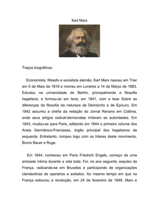 Karl Marx




Traços biográficos:


  Economista, filósofo e socialista alemão, Karl Marx nasceu em Trier
em 5 de Maio de 1818 e morreu em Londres a 14 de Março de 1883.
Estudou na universidade de Berlim, principalmente a filosofia
hegeliana, e formou-se em Iena, em 1841, com a tese Sobre as
diferenças da filosofia da natureza de Demócrito e de Epicuro. Em
1842 assumiu a chefia da redação do Jornal Renano em Colônia,
onde seus artigos radical-democratas irritaram as autoridades. Em
1843, mudou-se para Paris, editando em 1844 o primeiro volume dos
Anais Germânico-Franceses, órgão principal dos hegelianos da
esquerda. Entretanto, rompeu logo com os líderes deste movimento,
Bruno Bauer e Ruge.


   Em 1844, conheceu em Paris Friedrich Engels, começo de uma
amizade íntima durante a vida toda. Foi, no ano seguinte, expulso da
França, radicando-se em Bruxelas e participando de organizações
clandestinas de operários e exilados. Ao mesmo tempo em que na
França estourou a revolução, em 24 de fevereiro de 1848, Marx e
 