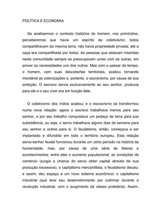 POLÍTICA E ECONOMIA


   Se analisarmos o contexto histórico do homem, nos primórdios,
perceberemos    que    havia   um   espírito   de   coletivismo:   todos
compartilhavam da mesma terra, não havia propriedade privada; até a
caça era compartilhada por todos. As pessoas que estavam inseridas
nesta comunidade sempre se preocupavam umas com as outras, em
prover as necessidades uns dos outros. Mas com o passar do tempo,
o homem, com suas descobertas territoriais, acabou tornando
inevitável as colonizações e, portanto, o escravismo, por causa de sua
ambição. O escravo servia exclusivamente ao seu senhor, produzia
para ele e o seu viver era em função dele.


  O coletivismo dos índios acabou; e o escravismo se transformou
numa nova relação: agora o escravo trabalhava menos para seu
senhor, e por seu trabalho conquistava um pedaço de terra para sua
subsistência, ou seja, o servo trabalhava alguns dias da semana para
seu senhor e outros para si. O feudalismo, então, começava a ser
implantado e difundido em todo o território europeu. Esta relação
servo-senhor feudal funcionou durante um certo período na história da
humanidade,    mas,   por   causa   de   uma    série   de   fatores   e
acontecimentos, entre eles o aumento populacional, as condições de
comércio (surgia a chance do servo obter capital através de sua
produção excessiva), o capitalismo mercantilista, o feudalismo decaiu;
e assim, deu espaço a um novo sistema econômico: o capitalismo
industrial (que teve seu desenvolvimento por culminar durante a
revolução industrial, com o surgimento da classe proletária). Assim,
 
