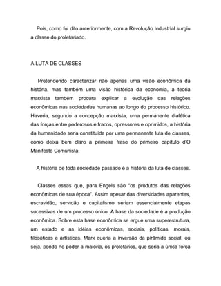 Pois, como foi dito anteriormente, com a Revolução Industrial surgiu
a classe do proletariado.




A LUTA DE CLASSES


   Pretendendo caracterizar não apenas uma visão econômica da
história, mas também uma visão histórica da economia, a teoria
marxista   também    procura   explicar   a   evolução   das   relações
econômicas nas sociedades humanas ao longo do processo histórico.
Haveria, segundo a concepção marxista, uma permanente dialética
das forças entre poderosos e fracos, opressores e oprimidos, a história
da humanidade seria constituída por uma permanente luta de classes,
como deixa bem claro a primeira frase do primeiro capítulo d’O
Manifesto Comunista:


  A história de toda sociedade passado é a história da luta de classes.


   Classes essas que, para Engels são "os produtos das relações
econômicas de sua época". Assim apesar das diversidades aparentes,
escravidão, servidão e capitalismo seriam essencialmente etapas
sucessivas de um processo único. A base da sociedade é a produção
econômica. Sobre esta base econômica se ergue uma superestrutura,
um estado e as idéias econômicas, sociais, políticas, morais,
filosóficas e artísticas. Marx queria a inversão da pirâmide social, ou
seja, pondo no poder a maioria, os proletários, que seria a única força
 