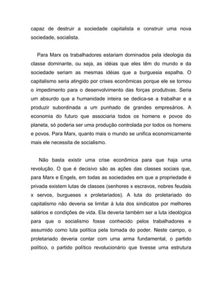capaz de destruir a sociedade capitalista e construir uma nova
sociedade, socialista.


  Para Marx os trabalhadores estariam dominados pela ideologia da
classe dominante, ou seja, as idéias que eles têm do mundo e da
sociedade seriam as mesmas idéias que a burguesia espalha. O
capitalismo seria atingido por crises econômicas porque ele se tornou
o impedimento para o desenvolvimento das forças produtivas. Seria
um absurdo que a humanidade inteira se dedica-se a trabalhar e a
produzir subordinada a um punhado de grandes empresários. A
economia do futuro que associaria todos os homens e povos do
planeta, só poderia ser uma produção controlada por todos os homens
e povos. Para Marx, quanto mais o mundo se unifica economicamente
mais ele necessita de socialismo.


   Não basta existir uma crise econômica para que haja uma
revolução. O que é decisivo são as ações das classes sociais que,
para Marx e Engels, em todas as sociedades em que a propriedade é
privada existem lutas de classes (senhores x escravos, nobres feudais
x servos, burgueses x proletariados). A luta do proletariado do
capitalismo não deveria se limitar à luta dos sindicatos por melhores
salários e condições de vida. Ela deveria também ser a luta ideológica
para que o socialismo fosse conhecido pelos trabalhadores e
assumido como luta política pela tomada do poder. Neste campo, o
proletariado deveria contar com uma arma fundamental, o partido
político, o partido político revolucionário que tivesse uma estrutura
 