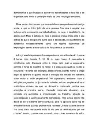 democrática e que buscasse educar os trabalhadores e levá-los a se
organizar para tomar o poder por meio de uma revolução socialista.


  Marx tentou demonstrar que no capitalismo sempre haveria injustiça
social, e que o único jeito de uma pessoa ficar rica e ampliar sua
fortuna seria explorando os trabalhadores, ou seja, o capitalismo, de
acordo com Marx é selvagem, pois o operário produz mais para o seu
patrão do que o seu próprio custo para a sociedade, e o capitalismo se
apresenta   necessariamente    como    um    regime   econômico      de
exploração, sendo a mais-valia a lei fundamental do sistema.


  A força vendida pelo operário ao patrão vai ser utilizada não durante
6 horas, mas durante 8, 10, 12 ou mais horas. A mais-valia é
constituída pela diferença entre o preço pelo qual o empresário
compra a força de trabalho (6 horas) e o preço pelo qual ele vende o
resultado (10 horas por exemplo). Desse modo, quanto menor o preço
pago ao operário e quanto maior a duração da jornada de trabalho,
tanto maior o lucro empresarial. No capitalismo moderno, com a
redução progressiva da jornada de trabalho, o lucro empresarial seria
sustentado através do que se denomina mais-valia relativa (em
oposição à primeira forma, chamada mais-valia absoluta), que
consiste em aumentar a produtividade do trabalho, através da
racionalização e aperfeiçoamento tecnológico, mas ainda assim não
deixa de ser o sistema semi-escravista, pois "o operário cada vez se
empobrece mais quando produz mais riquezas", o que faz com que ele
"se torne uma mercadoria mais vil do que as mercadorias por ele
criadas". Assim, quanto mais o mundo das coisas aumenta de valor,
 