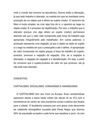 mais o mundo dos homens se desvaloriza. Ocorre então a alienação,
já que todo trabalho é alienado, na medida em que se manifesta como
produção de um objeto que é alheio ao sujeito criador. O raciocínio de
Marx é muito simples: ao criar algo fora de si, o operário se nega no
objeto criado. É o processo de objetificação. Por isso, o trabalho que é
alienado (porque cria algo alheio ao sujeito criador) permanece
alienado até que o valor nele incorporado pela força de trabalho seja
apropriado integralmente pelo trabalhador. Em outras palavras, a
produção representa uma negação, já que o objeto se opõe ao sujeito
e o nega na medida em que o pressupõe e até o define. A apropriação
do valor incorporado ao objeto graças à força de trabalho do sujeito-
produtor, promove a negação da negação. Ora, se a negação é
alienação, a negação da negação é a desalienação. Ou seja, a partir
do momento que o sujeito-produtor dá valor ao que produziu, ele já
não está mais alienado.




CONCEITOS:


CAPITALISMO, SOCIALISMO, COMUNISMO E ANARQUISMO


  O CAPITALISMO tem seu início na Europa. Suas características
aparecem desde a baixa idade média (do século XI ao XV) com a
transferência do centro da vida econômica social e política dos feudos
para a cidade. O feudalismo passava por uma grave crise decorrente
da catástrofe demográfica causada pela Peste Negra que dizimou
40% da população européia e pela fome que assolava o povo. Já com
 