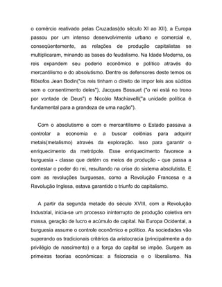o comércio reativado pelas Cruzadas(do século XI ao XII), a Europa
passou por um intenso desenvolvimento urbano e comercial e,
conseqüentemente,     as   relações     de     produção    capitalistas   se
multiplicaram, minando as bases do feudalismo. Na Idade Moderna, os
reis expandem seu poderio econômico e político através do
mercantilismo e do absolutismo. Dentre os defensores deste temos os
filósofos Jean Bodin("os reis tinham o direito de impor leis aos súditos
sem o consentimento deles"), Jacques Bossuet ("o rei está no trono
por vontade de Deus") e Niccòlo Machiavelli("a unidade política é
fundamental para a grandeza de uma nação").


   Com o absolutismo e com o mercantilismo o Estado passava a
controlar   a   economia    e   a     buscar    colônias    para    adquirir
metais(metalismo) através da exploração. Isso para garantir o
enriquecimento da metrópole. Esse enriquecimento favorece a
burguesia - classe que detém os meios de produção - que passa a
contestar o poder do rei, resultando na crise do sistema absolutista. E
com as revoluções burguesas, como a Revolução Francesa e a
Revolução Inglesa, estava garantido o triunfo do capitalismo.


   A partir da segunda metade do século XVIII, com a Revolução
Industrial, inicia-se um processo ininterrupto de produção coletiva em
massa, geração de lucro e acúmulo de capital. Na Europa Ocidental, a
burguesia assume o controle econômico e político. As sociedades vão
superando os tradicionais critérios da aristocracia (principalmente a do
privilégio de nascimento) e a força do capital se impõe. Surgem as
primeiras teorias econômicas: a fisiocracia e o liberalismo. Na
 