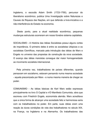Inglaterra, o escocês Adam Smith (1723-1790), percursor do
liberalismo econômico, publica Uma Investigação sobre Naturezas e
Causas da Riqueza das Nações, em que defende a livre-iniciativa e a
não-interferência do Estado na economia.


   Deste ponto, para a atual realidade econômica, pequenas
mudanças estruturais ocorreram em nosso fúnebre sistema capitalista.


SOCIALISMO - A História das Idéias Socialistas possui alguns cortes
de importância. O primeiro deles é entre os socialistas Utópicos e os
socialistas Científicos, marcado pela introdução das idéias de Marx e
Engels no universo das propostas de construção da nova sociedade.
O avanço das idéias marxistas consegue dar maior homogeneidade
ao movimento socialista internacional.


   Pela primeira vez, trabalhadores de países diferentes, quando
pensavam em socialismo, estavam pensando numa mesma sociedade
- aquela preconizada por Marx - e numa mesma maneira de chegar ao
poder.


COMUNISMO - As idéias básicas de Karl Marx estão expressas
principalmente no livro O Capital e n'O Manifesto Comunista, obra que
escreveu com Friedrich Engels, economista alemão. Marx acreditava
que a única forma de alcançar uma sociedade feliz e harmoniosa seria
com os trabalhadores no poder. Em parte, suas idéias eram uma
reação às duras condições de vida dos trabalhadores no século XIX,
na França, na Inglaterra e na Alemanha. Os trabalhadores das
 